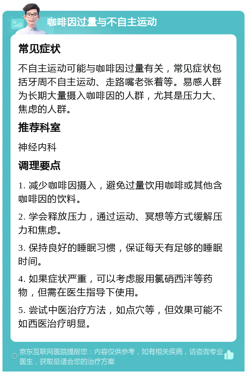 咖啡因过量与不自主运动 常见症状 不自主运动可能与咖啡因过量有关，常见症状包括牙周不自主运动、走路嘴老张着等。易感人群为长期大量摄入咖啡因的人群，尤其是压力大、焦虑的人群。 推荐科室 神经内科 调理要点 1. 减少咖啡因摄入，避免过量饮用咖啡或其他含咖啡因的饮料。 2. 学会释放压力，通过运动、冥想等方式缓解压力和焦虑。 3. 保持良好的睡眠习惯，保证每天有足够的睡眠时间。 4. 如果症状严重，可以考虑服用氯硝西泮等药物，但需在医生指导下使用。 5. 尝试中医治疗方法，如点穴等，但效果可能不如西医治疗明显。