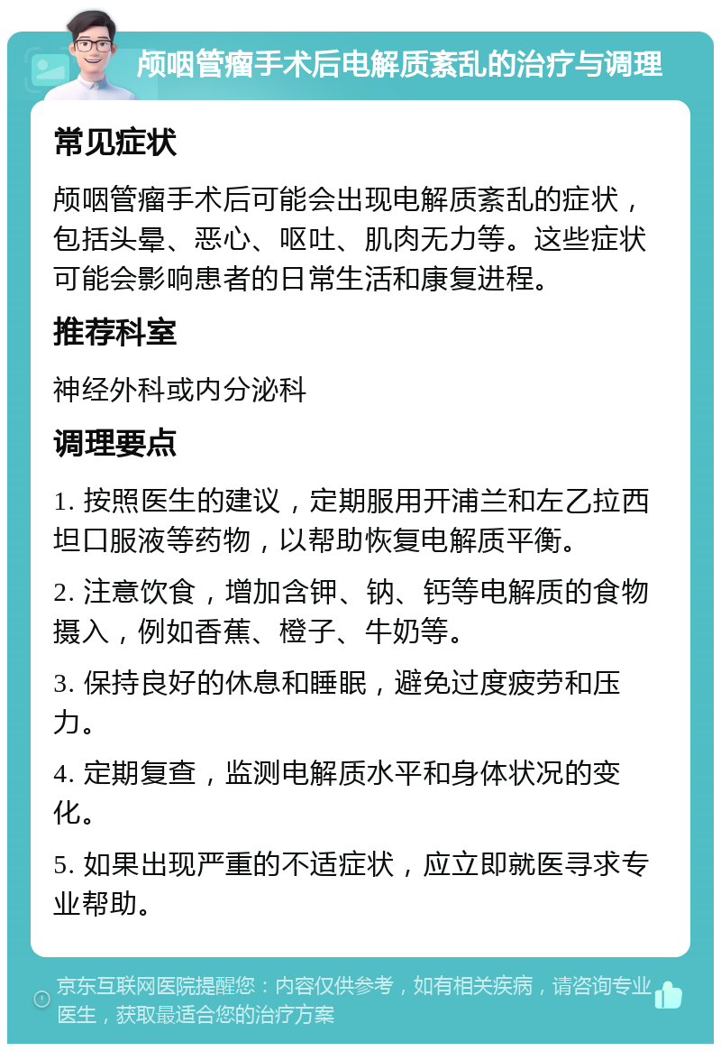 颅咽管瘤手术后电解质紊乱的治疗与调理 常见症状 颅咽管瘤手术后可能会出现电解质紊乱的症状，包括头晕、恶心、呕吐、肌肉无力等。这些症状可能会影响患者的日常生活和康复进程。 推荐科室 神经外科或内分泌科 调理要点 1. 按照医生的建议，定期服用开浦兰和左乙拉西坦口服液等药物，以帮助恢复电解质平衡。 2. 注意饮食，增加含钾、钠、钙等电解质的食物摄入，例如香蕉、橙子、牛奶等。 3. 保持良好的休息和睡眠，避免过度疲劳和压力。 4. 定期复查，监测电解质水平和身体状况的变化。 5. 如果出现严重的不适症状，应立即就医寻求专业帮助。