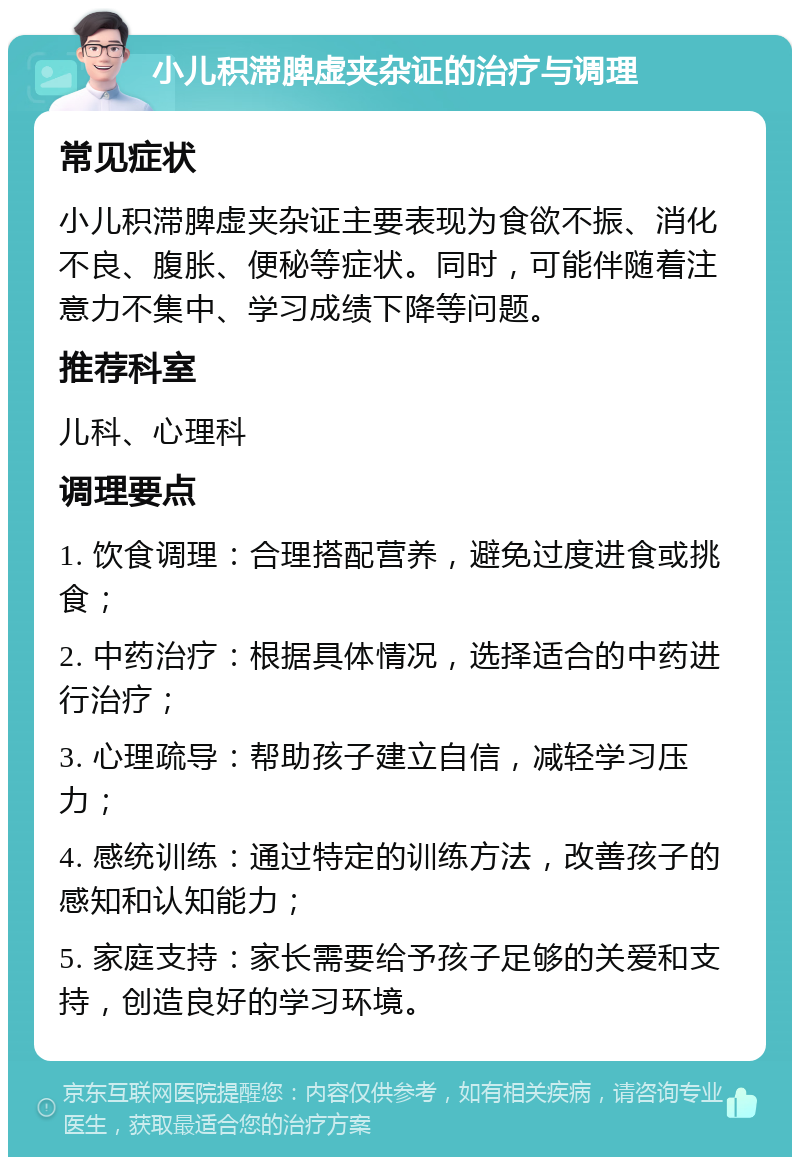 小儿积滞脾虚夹杂证的治疗与调理 常见症状 小儿积滞脾虚夹杂证主要表现为食欲不振、消化不良、腹胀、便秘等症状。同时，可能伴随着注意力不集中、学习成绩下降等问题。 推荐科室 儿科、心理科 调理要点 1. 饮食调理：合理搭配营养，避免过度进食或挑食； 2. 中药治疗：根据具体情况，选择适合的中药进行治疗； 3. 心理疏导：帮助孩子建立自信，减轻学习压力； 4. 感统训练：通过特定的训练方法，改善孩子的感知和认知能力； 5. 家庭支持：家长需要给予孩子足够的关爱和支持，创造良好的学习环境。