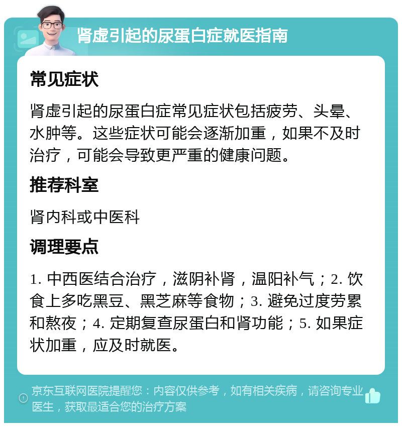 肾虚引起的尿蛋白症就医指南 常见症状 肾虚引起的尿蛋白症常见症状包括疲劳、头晕、水肿等。这些症状可能会逐渐加重，如果不及时治疗，可能会导致更严重的健康问题。 推荐科室 肾内科或中医科 调理要点 1. 中西医结合治疗，滋阴补肾，温阳补气；2. 饮食上多吃黑豆、黑芝麻等食物；3. 避免过度劳累和熬夜；4. 定期复查尿蛋白和肾功能；5. 如果症状加重，应及时就医。