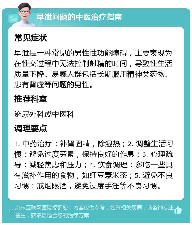 早泄问题的中医治疗指南 常见症状 早泄是一种常见的男性性功能障碍，主要表现为在性交过程中无法控制射精的时间，导致性生活质量下降。易感人群包括长期服用精神类药物、患有肾虚等问题的男性。 推荐科室 泌尿外科或中医科 调理要点 1. 中药治疗：补肾固精，除湿热；2. 调整生活习惯：避免过度劳累，保持良好的作息；3. 心理疏导：减轻焦虑和压力；4. 饮食调理：多吃一些具有滋补作用的食物，如红豆薏米茶；5. 避免不良习惯：戒烟限酒，避免过度手淫等不良习惯。