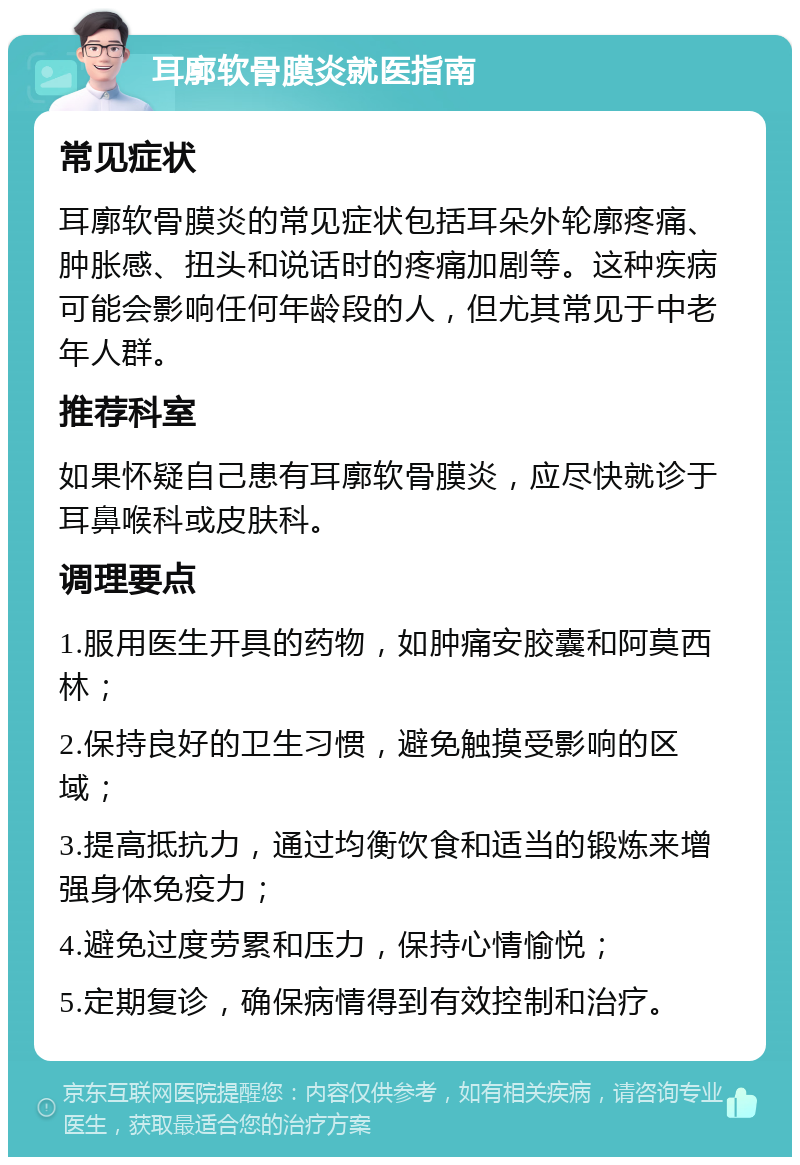 耳廓软骨膜炎就医指南 常见症状 耳廓软骨膜炎的常见症状包括耳朵外轮廓疼痛、肿胀感、扭头和说话时的疼痛加剧等。这种疾病可能会影响任何年龄段的人，但尤其常见于中老年人群。 推荐科室 如果怀疑自己患有耳廓软骨膜炎，应尽快就诊于耳鼻喉科或皮肤科。 调理要点 1.服用医生开具的药物，如肿痛安胶囊和阿莫西林； 2.保持良好的卫生习惯，避免触摸受影响的区域； 3.提高抵抗力，通过均衡饮食和适当的锻炼来增强身体免疫力； 4.避免过度劳累和压力，保持心情愉悦； 5.定期复诊，确保病情得到有效控制和治疗。