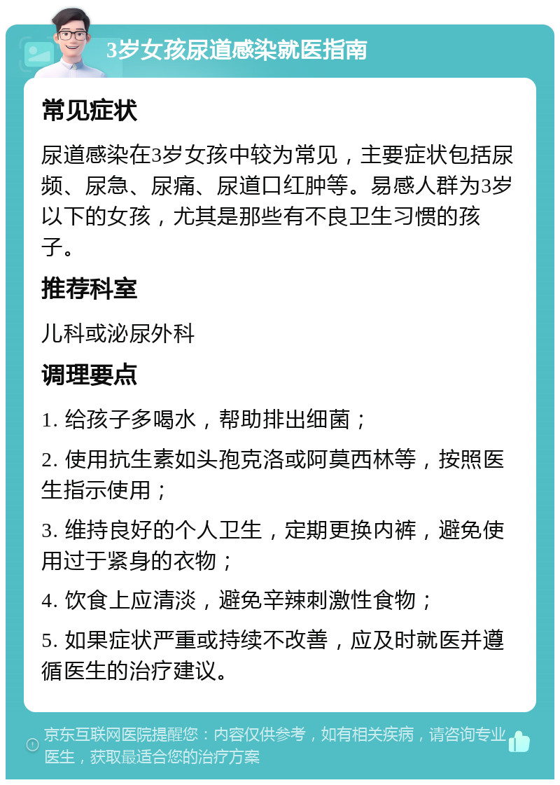 3岁女孩尿道感染就医指南 常见症状 尿道感染在3岁女孩中较为常见，主要症状包括尿频、尿急、尿痛、尿道口红肿等。易感人群为3岁以下的女孩，尤其是那些有不良卫生习惯的孩子。 推荐科室 儿科或泌尿外科 调理要点 1. 给孩子多喝水，帮助排出细菌； 2. 使用抗生素如头孢克洛或阿莫西林等，按照医生指示使用； 3. 维持良好的个人卫生，定期更换内裤，避免使用过于紧身的衣物； 4. 饮食上应清淡，避免辛辣刺激性食物； 5. 如果症状严重或持续不改善，应及时就医并遵循医生的治疗建议。