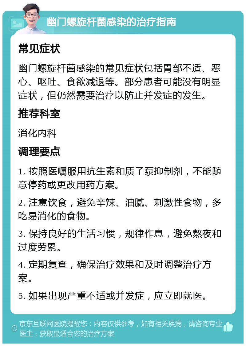 幽门螺旋杆菌感染的治疗指南 常见症状 幽门螺旋杆菌感染的常见症状包括胃部不适、恶心、呕吐、食欲减退等。部分患者可能没有明显症状，但仍然需要治疗以防止并发症的发生。 推荐科室 消化内科 调理要点 1. 按照医嘱服用抗生素和质子泵抑制剂，不能随意停药或更改用药方案。 2. 注意饮食，避免辛辣、油腻、刺激性食物，多吃易消化的食物。 3. 保持良好的生活习惯，规律作息，避免熬夜和过度劳累。 4. 定期复查，确保治疗效果和及时调整治疗方案。 5. 如果出现严重不适或并发症，应立即就医。