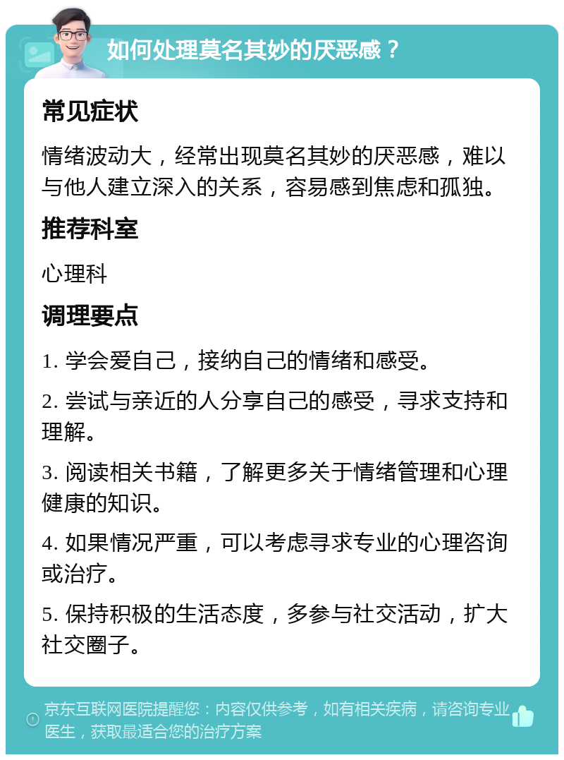 如何处理莫名其妙的厌恶感？ 常见症状 情绪波动大，经常出现莫名其妙的厌恶感，难以与他人建立深入的关系，容易感到焦虑和孤独。 推荐科室 心理科 调理要点 1. 学会爱自己，接纳自己的情绪和感受。 2. 尝试与亲近的人分享自己的感受，寻求支持和理解。 3. 阅读相关书籍，了解更多关于情绪管理和心理健康的知识。 4. 如果情况严重，可以考虑寻求专业的心理咨询或治疗。 5. 保持积极的生活态度，多参与社交活动，扩大社交圈子。