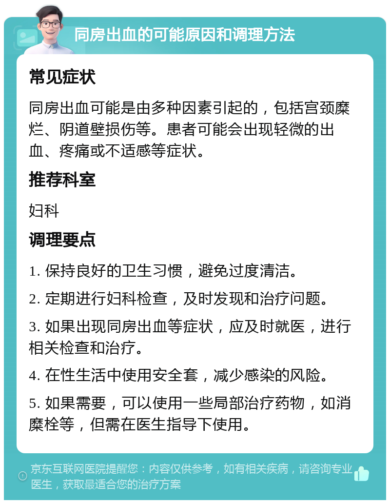 同房出血的可能原因和调理方法 常见症状 同房出血可能是由多种因素引起的，包括宫颈糜烂、阴道壁损伤等。患者可能会出现轻微的出血、疼痛或不适感等症状。 推荐科室 妇科 调理要点 1. 保持良好的卫生习惯，避免过度清洁。 2. 定期进行妇科检查，及时发现和治疗问题。 3. 如果出现同房出血等症状，应及时就医，进行相关检查和治疗。 4. 在性生活中使用安全套，减少感染的风险。 5. 如果需要，可以使用一些局部治疗药物，如消糜栓等，但需在医生指导下使用。