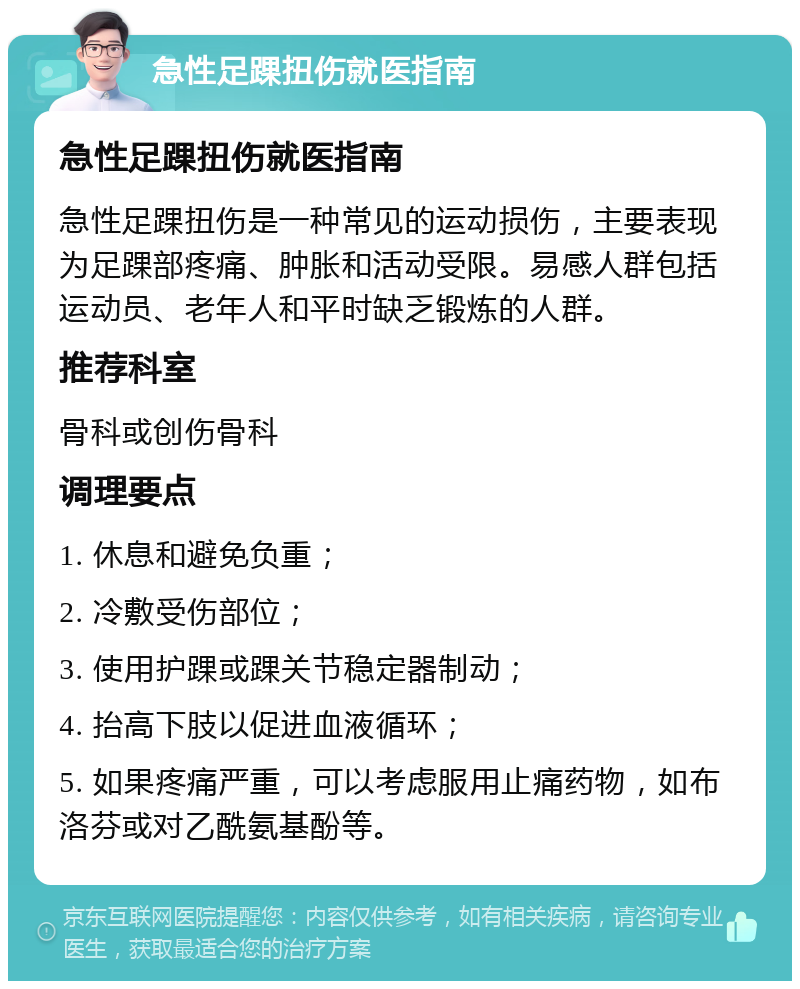 急性足踝扭伤就医指南 急性足踝扭伤就医指南 急性足踝扭伤是一种常见的运动损伤，主要表现为足踝部疼痛、肿胀和活动受限。易感人群包括运动员、老年人和平时缺乏锻炼的人群。 推荐科室 骨科或创伤骨科 调理要点 1. 休息和避免负重； 2. 冷敷受伤部位； 3. 使用护踝或踝关节稳定器制动； 4. 抬高下肢以促进血液循环； 5. 如果疼痛严重，可以考虑服用止痛药物，如布洛芬或对乙酰氨基酚等。