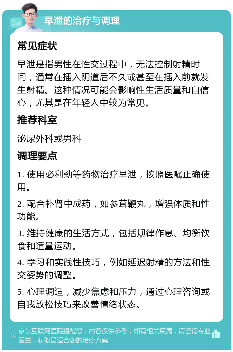 早泄的治疗与调理 常见症状 早泄是指男性在性交过程中，无法控制射精时间，通常在插入阴道后不久或甚至在插入前就发生射精。这种情况可能会影响性生活质量和自信心，尤其是在年轻人中较为常见。 推荐科室 泌尿外科或男科 调理要点 1. 使用必利劲等药物治疗早泄，按照医嘱正确使用。 2. 配合补肾中成药，如参茸鞭丸，增强体质和性功能。 3. 维持健康的生活方式，包括规律作息、均衡饮食和适量运动。 4. 学习和实践性技巧，例如延迟射精的方法和性交姿势的调整。 5. 心理调适，减少焦虑和压力，通过心理咨询或自我放松技巧来改善情绪状态。