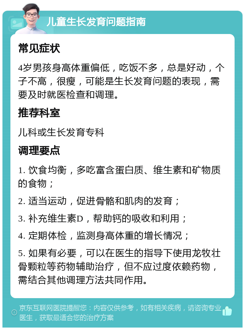 儿童生长发育问题指南 常见症状 4岁男孩身高体重偏低，吃饭不多，总是好动，个子不高，很瘦，可能是生长发育问题的表现，需要及时就医检查和调理。 推荐科室 儿科或生长发育专科 调理要点 1. 饮食均衡，多吃富含蛋白质、维生素和矿物质的食物； 2. 适当运动，促进骨骼和肌肉的发育； 3. 补充维生素D，帮助钙的吸收和利用； 4. 定期体检，监测身高体重的增长情况； 5. 如果有必要，可以在医生的指导下使用龙牧壮骨颗粒等药物辅助治疗，但不应过度依赖药物，需结合其他调理方法共同作用。