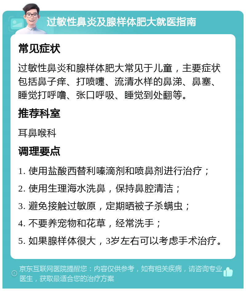 过敏性鼻炎及腺样体肥大就医指南 常见症状 过敏性鼻炎和腺样体肥大常见于儿童，主要症状包括鼻子痒、打喷嚏、流清水样的鼻涕、鼻塞、睡觉打呼噜、张口呼吸、睡觉到处翻等。 推荐科室 耳鼻喉科 调理要点 1. 使用盐酸西替利嗪滴剂和喷鼻剂进行治疗； 2. 使用生理海水洗鼻，保持鼻腔清洁； 3. 避免接触过敏原，定期晒被子杀螨虫； 4. 不要养宠物和花草，经常洗手； 5. 如果腺样体很大，3岁左右可以考虑手术治疗。