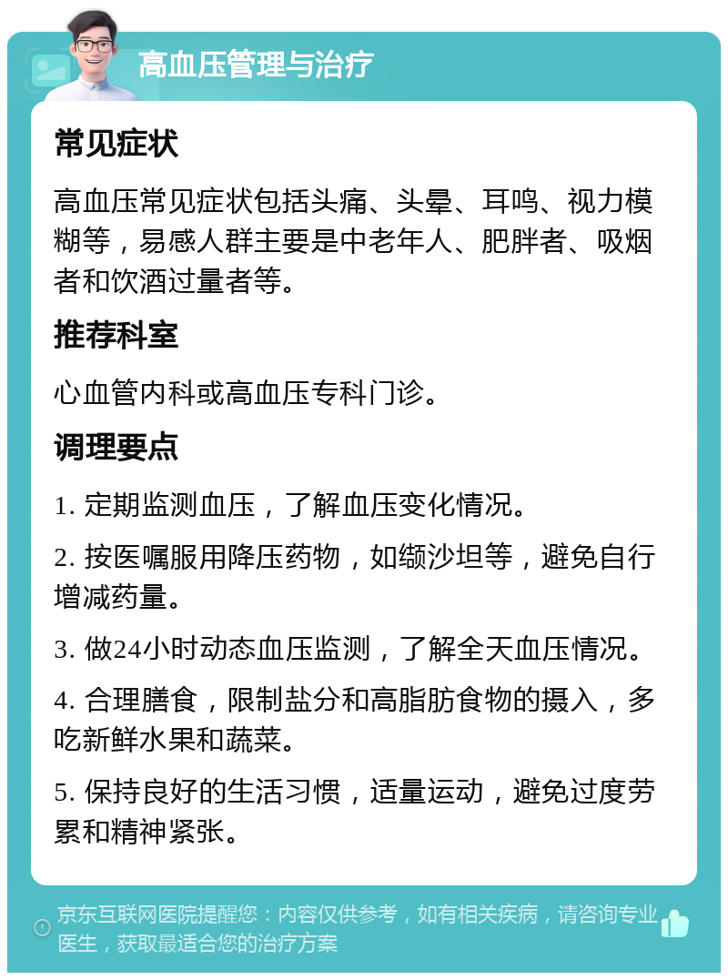 高血压管理与治疗 常见症状 高血压常见症状包括头痛、头晕、耳鸣、视力模糊等，易感人群主要是中老年人、肥胖者、吸烟者和饮酒过量者等。 推荐科室 心血管内科或高血压专科门诊。 调理要点 1. 定期监测血压，了解血压变化情况。 2. 按医嘱服用降压药物，如缬沙坦等，避免自行增减药量。 3. 做24小时动态血压监测，了解全天血压情况。 4. 合理膳食，限制盐分和高脂肪食物的摄入，多吃新鲜水果和蔬菜。 5. 保持良好的生活习惯，适量运动，避免过度劳累和精神紧张。