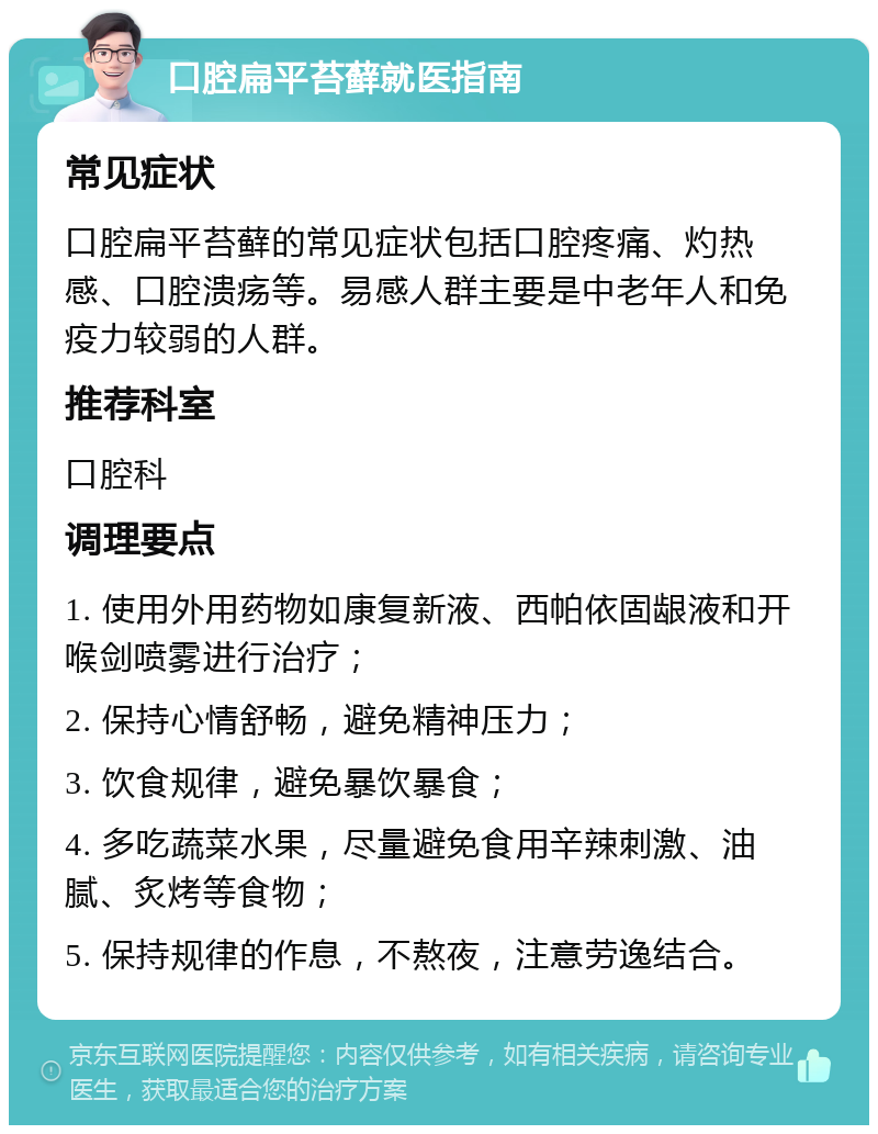 口腔扁平苔藓就医指南 常见症状 口腔扁平苔藓的常见症状包括口腔疼痛、灼热感、口腔溃疡等。易感人群主要是中老年人和免疫力较弱的人群。 推荐科室 口腔科 调理要点 1. 使用外用药物如康复新液、西帕依固龈液和开喉剑喷雾进行治疗； 2. 保持心情舒畅，避免精神压力； 3. 饮食规律，避免暴饮暴食； 4. 多吃蔬菜水果，尽量避免食用辛辣刺激、油腻、炙烤等食物； 5. 保持规律的作息，不熬夜，注意劳逸结合。