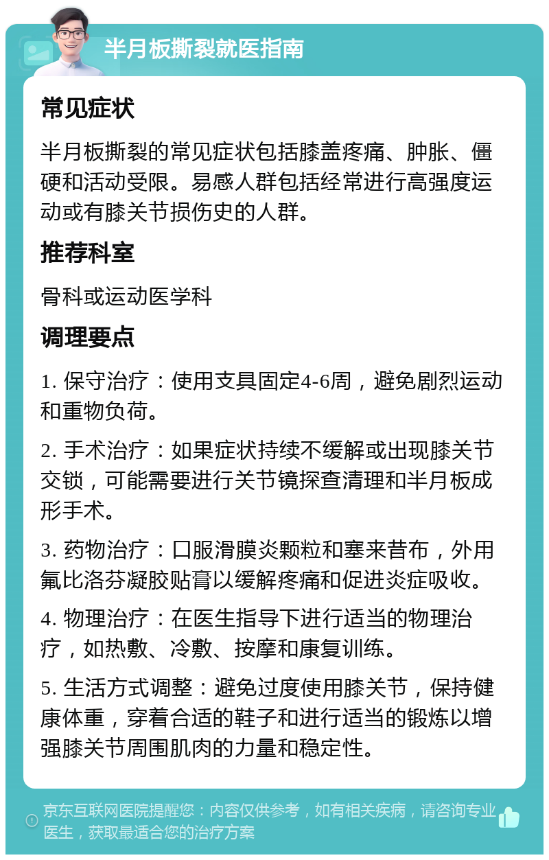 半月板撕裂就医指南 常见症状 半月板撕裂的常见症状包括膝盖疼痛、肿胀、僵硬和活动受限。易感人群包括经常进行高强度运动或有膝关节损伤史的人群。 推荐科室 骨科或运动医学科 调理要点 1. 保守治疗：使用支具固定4-6周，避免剧烈运动和重物负荷。 2. 手术治疗：如果症状持续不缓解或出现膝关节交锁，可能需要进行关节镜探查清理和半月板成形手术。 3. 药物治疗：口服滑膜炎颗粒和塞来昔布，外用氟比洛芬凝胶贴膏以缓解疼痛和促进炎症吸收。 4. 物理治疗：在医生指导下进行适当的物理治疗，如热敷、冷敷、按摩和康复训练。 5. 生活方式调整：避免过度使用膝关节，保持健康体重，穿着合适的鞋子和进行适当的锻炼以增强膝关节周围肌肉的力量和稳定性。