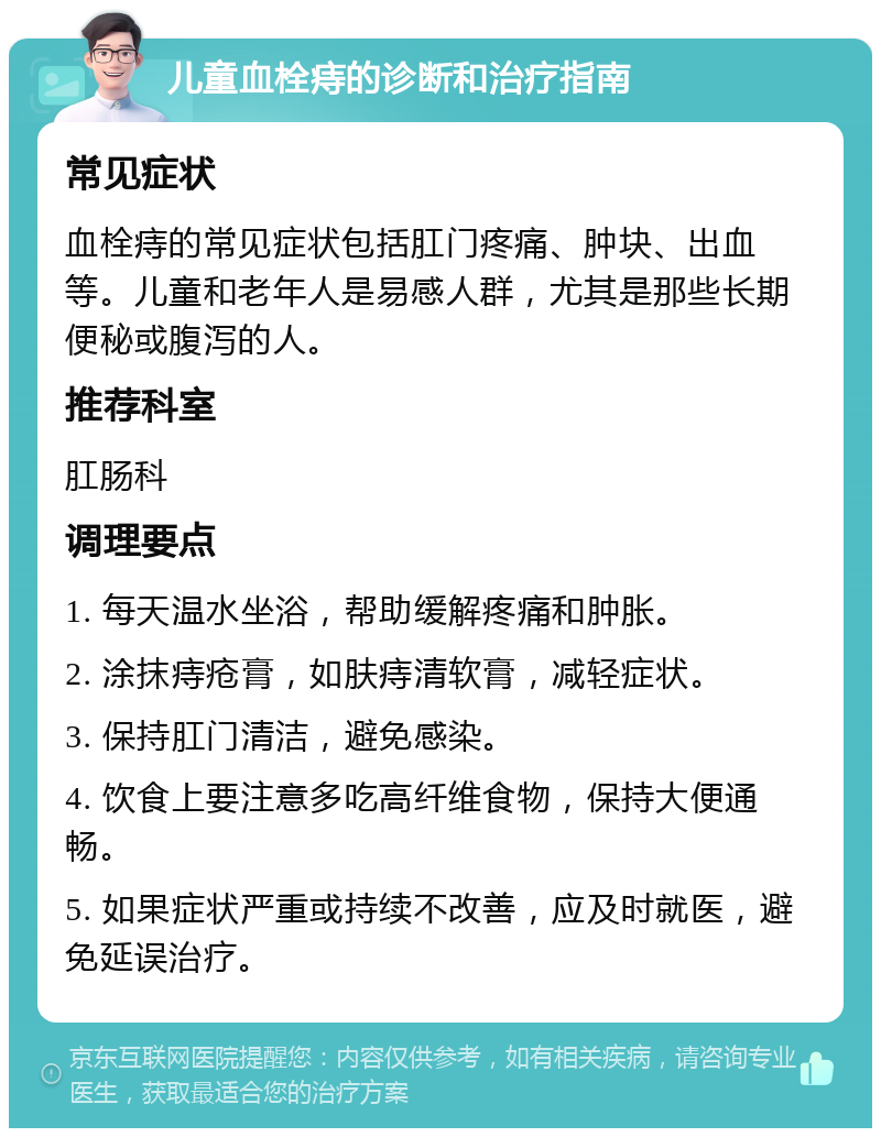 儿童血栓痔的诊断和治疗指南 常见症状 血栓痔的常见症状包括肛门疼痛、肿块、出血等。儿童和老年人是易感人群，尤其是那些长期便秘或腹泻的人。 推荐科室 肛肠科 调理要点 1. 每天温水坐浴，帮助缓解疼痛和肿胀。 2. 涂抹痔疮膏，如肤痔清软膏，减轻症状。 3. 保持肛门清洁，避免感染。 4. 饮食上要注意多吃高纤维食物，保持大便通畅。 5. 如果症状严重或持续不改善，应及时就医，避免延误治疗。