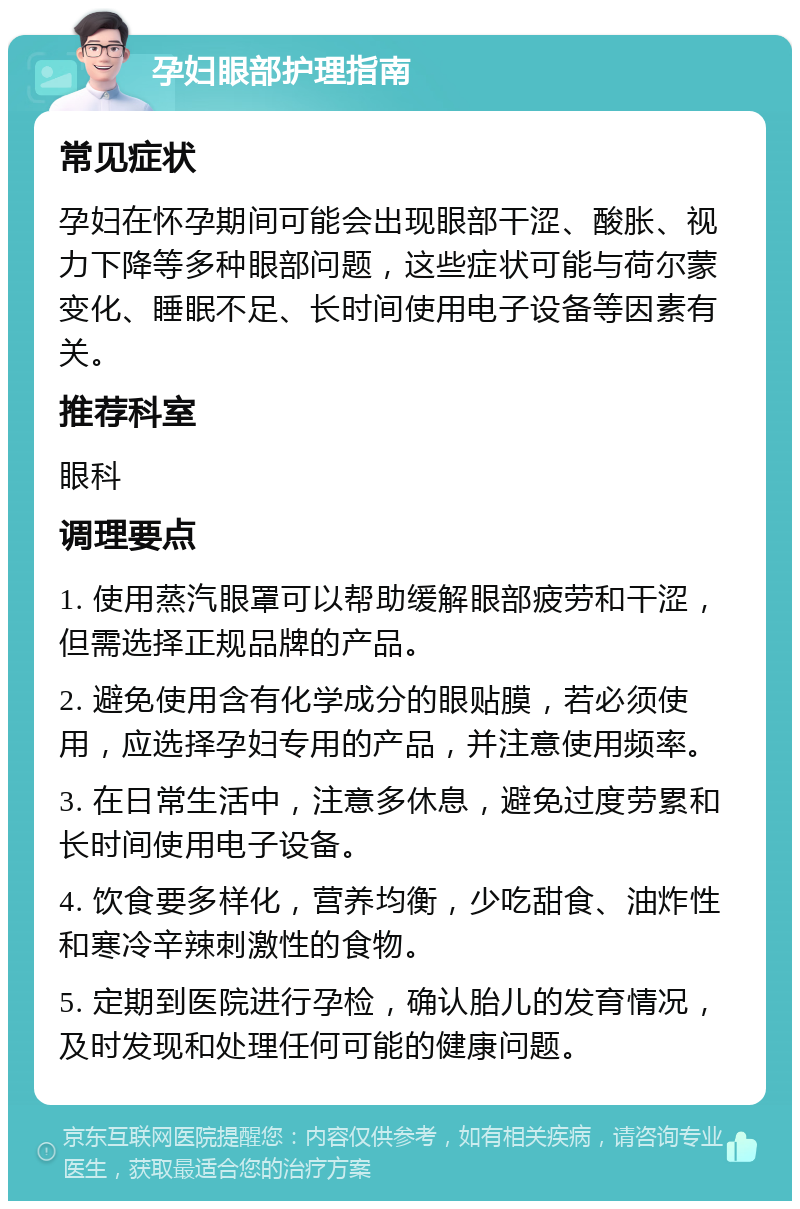 孕妇眼部护理指南 常见症状 孕妇在怀孕期间可能会出现眼部干涩、酸胀、视力下降等多种眼部问题，这些症状可能与荷尔蒙变化、睡眠不足、长时间使用电子设备等因素有关。 推荐科室 眼科 调理要点 1. 使用蒸汽眼罩可以帮助缓解眼部疲劳和干涩，但需选择正规品牌的产品。 2. 避免使用含有化学成分的眼贴膜，若必须使用，应选择孕妇专用的产品，并注意使用频率。 3. 在日常生活中，注意多休息，避免过度劳累和长时间使用电子设备。 4. 饮食要多样化，营养均衡，少吃甜食、油炸性和寒冷辛辣刺激性的食物。 5. 定期到医院进行孕检，确认胎儿的发育情况，及时发现和处理任何可能的健康问题。