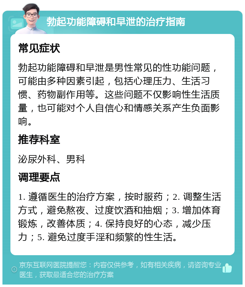 勃起功能障碍和早泄的治疗指南 常见症状 勃起功能障碍和早泄是男性常见的性功能问题，可能由多种因素引起，包括心理压力、生活习惯、药物副作用等。这些问题不仅影响性生活质量，也可能对个人自信心和情感关系产生负面影响。 推荐科室 泌尿外科、男科 调理要点 1. 遵循医生的治疗方案，按时服药；2. 调整生活方式，避免熬夜、过度饮酒和抽烟；3. 增加体育锻炼，改善体质；4. 保持良好的心态，减少压力；5. 避免过度手淫和频繁的性生活。