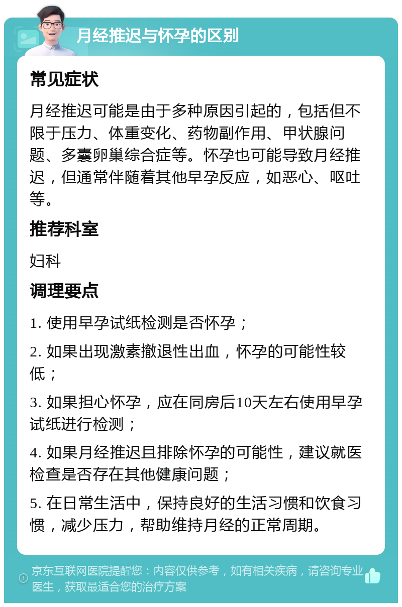 月经推迟与怀孕的区别 常见症状 月经推迟可能是由于多种原因引起的，包括但不限于压力、体重变化、药物副作用、甲状腺问题、多囊卵巢综合症等。怀孕也可能导致月经推迟，但通常伴随着其他早孕反应，如恶心、呕吐等。 推荐科室 妇科 调理要点 1. 使用早孕试纸检测是否怀孕； 2. 如果出现激素撤退性出血，怀孕的可能性较低； 3. 如果担心怀孕，应在同房后10天左右使用早孕试纸进行检测； 4. 如果月经推迟且排除怀孕的可能性，建议就医检查是否存在其他健康问题； 5. 在日常生活中，保持良好的生活习惯和饮食习惯，减少压力，帮助维持月经的正常周期。