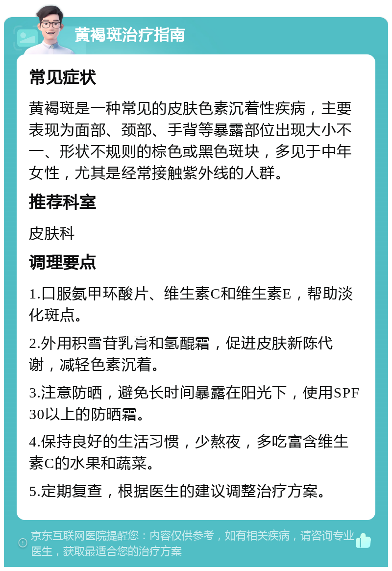 黄褐斑治疗指南 常见症状 黄褐斑是一种常见的皮肤色素沉着性疾病，主要表现为面部、颈部、手背等暴露部位出现大小不一、形状不规则的棕色或黑色斑块，多见于中年女性，尤其是经常接触紫外线的人群。 推荐科室 皮肤科 调理要点 1.口服氨甲环酸片、维生素C和维生素E，帮助淡化斑点。 2.外用积雪苷乳膏和氢醌霜，促进皮肤新陈代谢，减轻色素沉着。 3.注意防晒，避免长时间暴露在阳光下，使用SPF30以上的防晒霜。 4.保持良好的生活习惯，少熬夜，多吃富含维生素C的水果和蔬菜。 5.定期复查，根据医生的建议调整治疗方案。