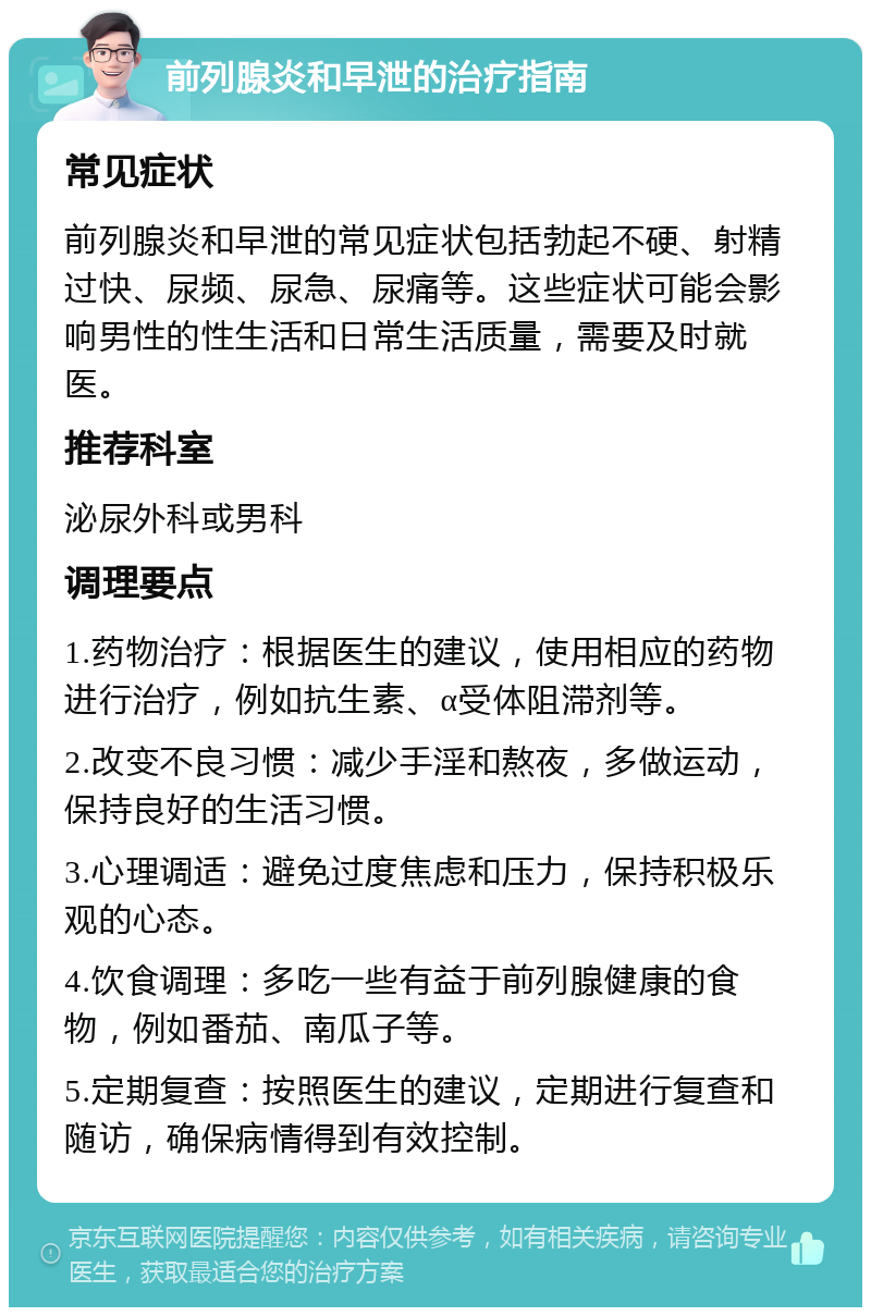 前列腺炎和早泄的治疗指南 常见症状 前列腺炎和早泄的常见症状包括勃起不硬、射精过快、尿频、尿急、尿痛等。这些症状可能会影响男性的性生活和日常生活质量，需要及时就医。 推荐科室 泌尿外科或男科 调理要点 1.药物治疗：根据医生的建议，使用相应的药物进行治疗，例如抗生素、α受体阻滞剂等。 2.改变不良习惯：减少手淫和熬夜，多做运动，保持良好的生活习惯。 3.心理调适：避免过度焦虑和压力，保持积极乐观的心态。 4.饮食调理：多吃一些有益于前列腺健康的食物，例如番茄、南瓜子等。 5.定期复查：按照医生的建议，定期进行复查和随访，确保病情得到有效控制。