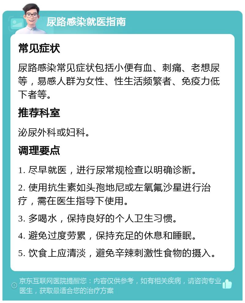 尿路感染就医指南 常见症状 尿路感染常见症状包括小便有血、刺痛、老想尿等，易感人群为女性、性生活频繁者、免疫力低下者等。 推荐科室 泌尿外科或妇科。 调理要点 1. 尽早就医，进行尿常规检查以明确诊断。 2. 使用抗生素如头孢地尼或左氧氟沙星进行治疗，需在医生指导下使用。 3. 多喝水，保持良好的个人卫生习惯。 4. 避免过度劳累，保持充足的休息和睡眠。 5. 饮食上应清淡，避免辛辣刺激性食物的摄入。