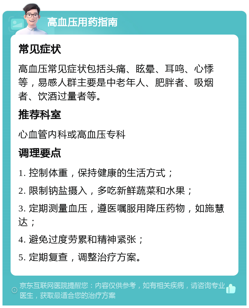 高血压用药指南 常见症状 高血压常见症状包括头痛、眩晕、耳鸣、心悸等，易感人群主要是中老年人、肥胖者、吸烟者、饮酒过量者等。 推荐科室 心血管内科或高血压专科 调理要点 1. 控制体重，保持健康的生活方式； 2. 限制钠盐摄入，多吃新鲜蔬菜和水果； 3. 定期测量血压，遵医嘱服用降压药物，如施慧达； 4. 避免过度劳累和精神紧张； 5. 定期复查，调整治疗方案。