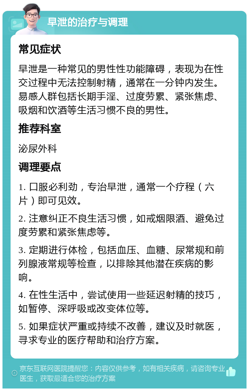 早泄的治疗与调理 常见症状 早泄是一种常见的男性性功能障碍，表现为在性交过程中无法控制射精，通常在一分钟内发生。易感人群包括长期手淫、过度劳累、紧张焦虑、吸烟和饮酒等生活习惯不良的男性。 推荐科室 泌尿外科 调理要点 1. 口服必利劲，专治早泄，通常一个疗程（六片）即可见效。 2. 注意纠正不良生活习惯，如戒烟限酒、避免过度劳累和紧张焦虑等。 3. 定期进行体检，包括血压、血糖、尿常规和前列腺液常规等检查，以排除其他潜在疾病的影响。 4. 在性生活中，尝试使用一些延迟射精的技巧，如暂停、深呼吸或改变体位等。 5. 如果症状严重或持续不改善，建议及时就医，寻求专业的医疗帮助和治疗方案。