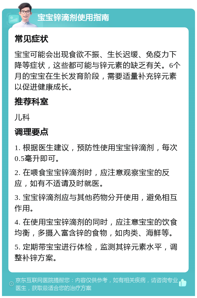 宝宝锌滴剂使用指南 常见症状 宝宝可能会出现食欲不振、生长迟缓、免疫力下降等症状，这些都可能与锌元素的缺乏有关。6个月的宝宝在生长发育阶段，需要适量补充锌元素以促进健康成长。 推荐科室 儿科 调理要点 1. 根据医生建议，预防性使用宝宝锌滴剂，每次0.5毫升即可。 2. 在喂食宝宝锌滴剂时，应注意观察宝宝的反应，如有不适请及时就医。 3. 宝宝锌滴剂应与其他药物分开使用，避免相互作用。 4. 在使用宝宝锌滴剂的同时，应注意宝宝的饮食均衡，多摄入富含锌的食物，如肉类、海鲜等。 5. 定期带宝宝进行体检，监测其锌元素水平，调整补锌方案。