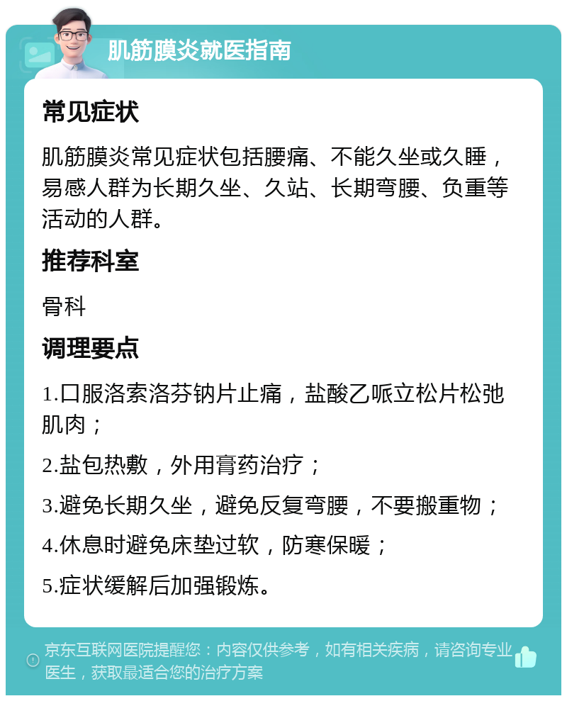 肌筋膜炎就医指南 常见症状 肌筋膜炎常见症状包括腰痛、不能久坐或久睡，易感人群为长期久坐、久站、长期弯腰、负重等活动的人群。 推荐科室 骨科 调理要点 1.口服洛索洛芬钠片止痛，盐酸乙哌立松片松弛肌肉； 2.盐包热敷，外用膏药治疗； 3.避免长期久坐，避免反复弯腰，不要搬重物； 4.休息时避免床垫过软，防寒保暖； 5.症状缓解后加强锻炼。