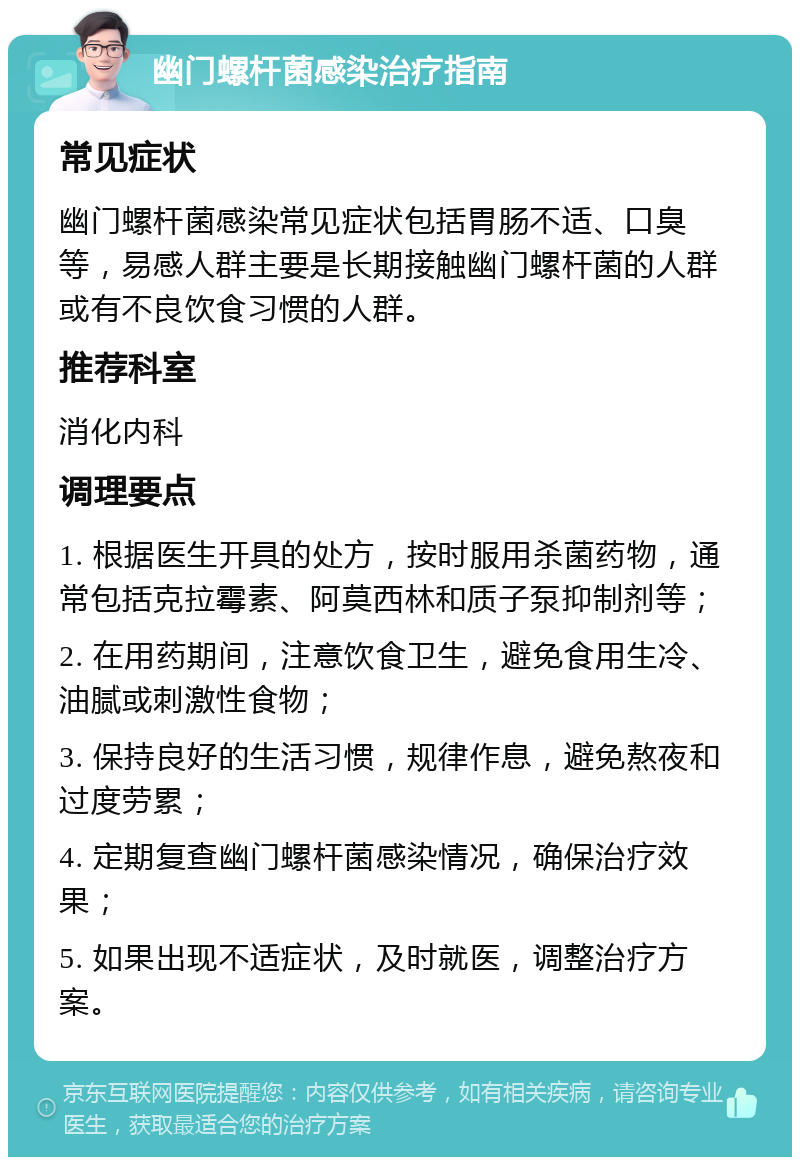 幽门螺杆菌感染治疗指南 常见症状 幽门螺杆菌感染常见症状包括胃肠不适、口臭等，易感人群主要是长期接触幽门螺杆菌的人群或有不良饮食习惯的人群。 推荐科室 消化内科 调理要点 1. 根据医生开具的处方，按时服用杀菌药物，通常包括克拉霉素、阿莫西林和质子泵抑制剂等； 2. 在用药期间，注意饮食卫生，避免食用生冷、油腻或刺激性食物； 3. 保持良好的生活习惯，规律作息，避免熬夜和过度劳累； 4. 定期复查幽门螺杆菌感染情况，确保治疗效果； 5. 如果出现不适症状，及时就医，调整治疗方案。