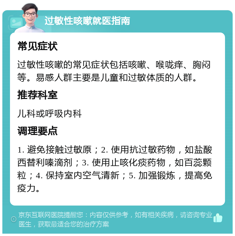 过敏性咳嗽就医指南 常见症状 过敏性咳嗽的常见症状包括咳嗽、喉咙痒、胸闷等。易感人群主要是儿童和过敏体质的人群。 推荐科室 儿科或呼吸内科 调理要点 1. 避免接触过敏原；2. 使用抗过敏药物，如盐酸西替利嗪滴剂；3. 使用止咳化痰药物，如百蕊颗粒；4. 保持室内空气清新；5. 加强锻炼，提高免疫力。