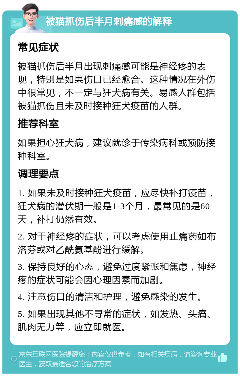 被猫抓伤后半月刺痛感的解释 常见症状 被猫抓伤后半月出现刺痛感可能是神经疼的表现，特别是如果伤口已经愈合。这种情况在外伤中很常见，不一定与狂犬病有关。易感人群包括被猫抓伤且未及时接种狂犬疫苗的人群。 推荐科室 如果担心狂犬病，建议就诊于传染病科或预防接种科室。 调理要点 1. 如果未及时接种狂犬疫苗，应尽快补打疫苗，狂犬病的潜伏期一般是1-3个月，最常见的是60天，补打仍然有效。 2. 对于神经疼的症状，可以考虑使用止痛药如布洛芬或对乙酰氨基酚进行缓解。 3. 保持良好的心态，避免过度紧张和焦虑，神经疼的症状可能会因心理因素而加剧。 4. 注意伤口的清洁和护理，避免感染的发生。 5. 如果出现其他不寻常的症状，如发热、头痛、肌肉无力等，应立即就医。