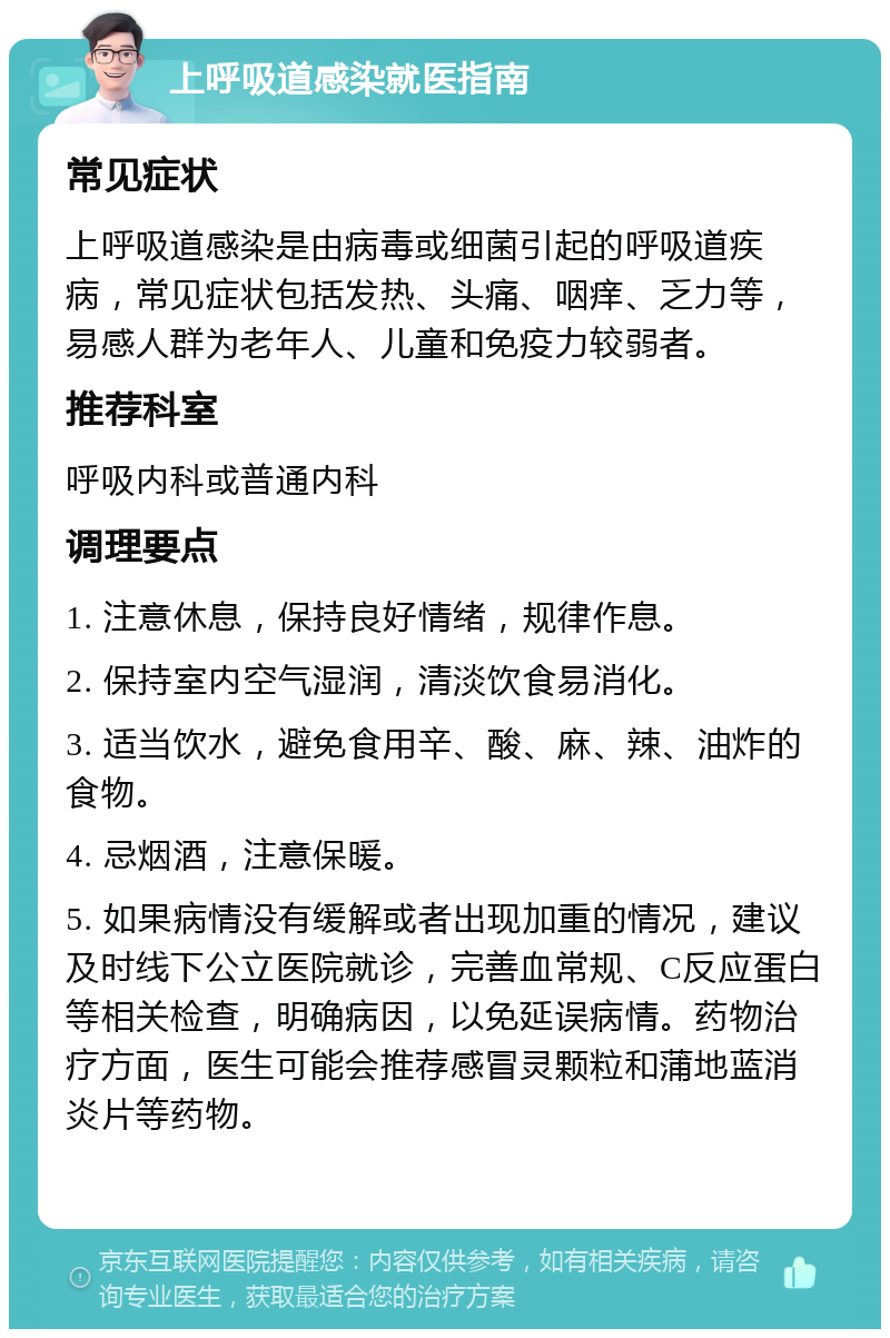 上呼吸道感染就医指南 常见症状 上呼吸道感染是由病毒或细菌引起的呼吸道疾病，常见症状包括发热、头痛、咽痒、乏力等，易感人群为老年人、儿童和免疫力较弱者。 推荐科室 呼吸内科或普通内科 调理要点 1. 注意休息，保持良好情绪，规律作息。 2. 保持室内空气湿润，清淡饮食易消化。 3. 适当饮水，避免食用辛、酸、麻、辣、油炸的食物。 4. 忌烟酒，注意保暖。 5. 如果病情没有缓解或者出现加重的情况，建议及时线下公立医院就诊，完善血常规、C反应蛋白等相关检查，明确病因，以免延误病情。药物治疗方面，医生可能会推荐感冒灵颗粒和蒲地蓝消炎片等药物。