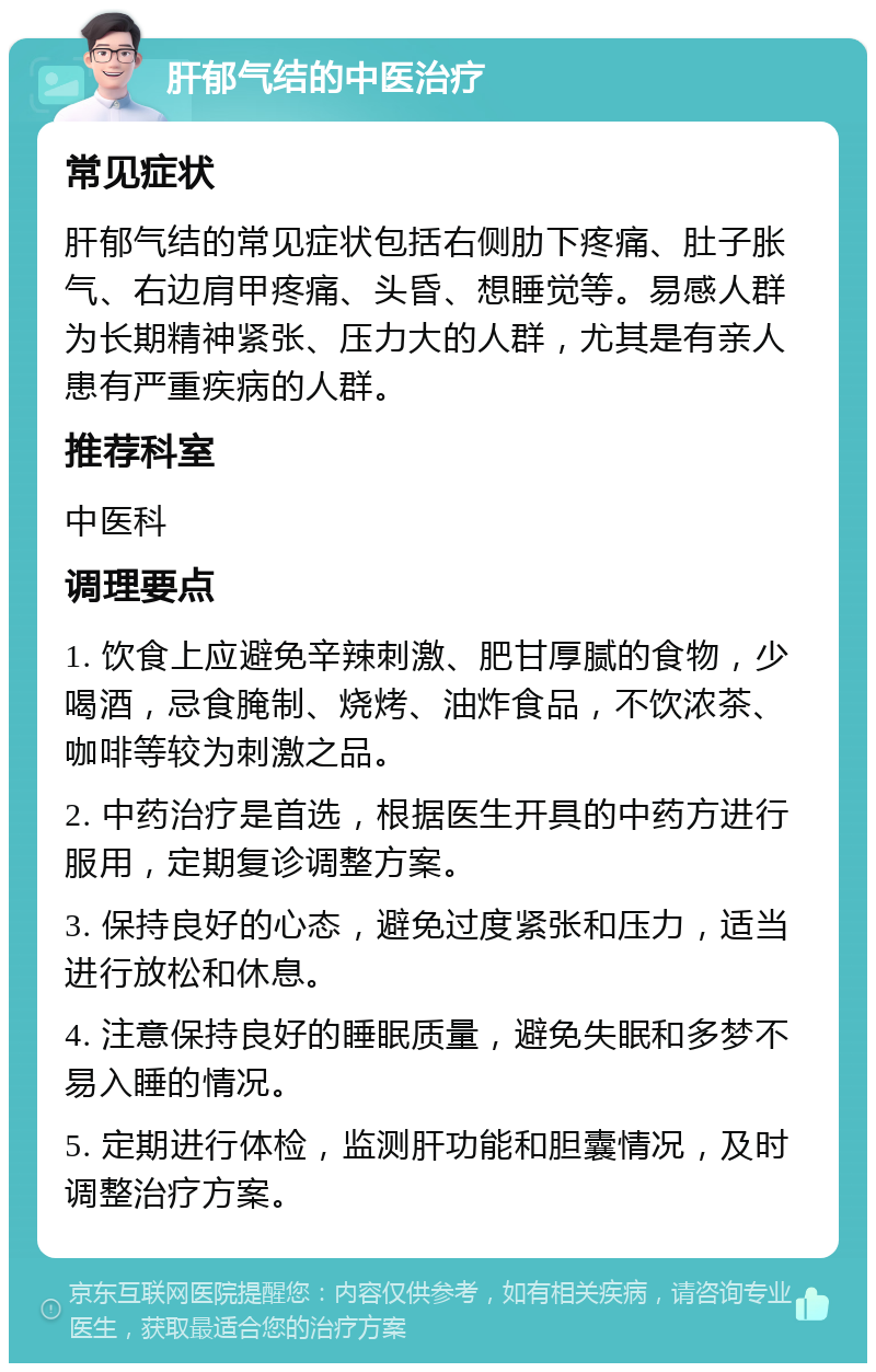 肝郁气结的中医治疗 常见症状 肝郁气结的常见症状包括右侧肋下疼痛、肚子胀气、右边肩甲疼痛、头昏、想睡觉等。易感人群为长期精神紧张、压力大的人群，尤其是有亲人患有严重疾病的人群。 推荐科室 中医科 调理要点 1. 饮食上应避免辛辣刺激、肥甘厚腻的食物，少喝酒，忌食腌制、烧烤、油炸食品，不饮浓茶、咖啡等较为刺激之品。 2. 中药治疗是首选，根据医生开具的中药方进行服用，定期复诊调整方案。 3. 保持良好的心态，避免过度紧张和压力，适当进行放松和休息。 4. 注意保持良好的睡眠质量，避免失眠和多梦不易入睡的情况。 5. 定期进行体检，监测肝功能和胆囊情况，及时调整治疗方案。