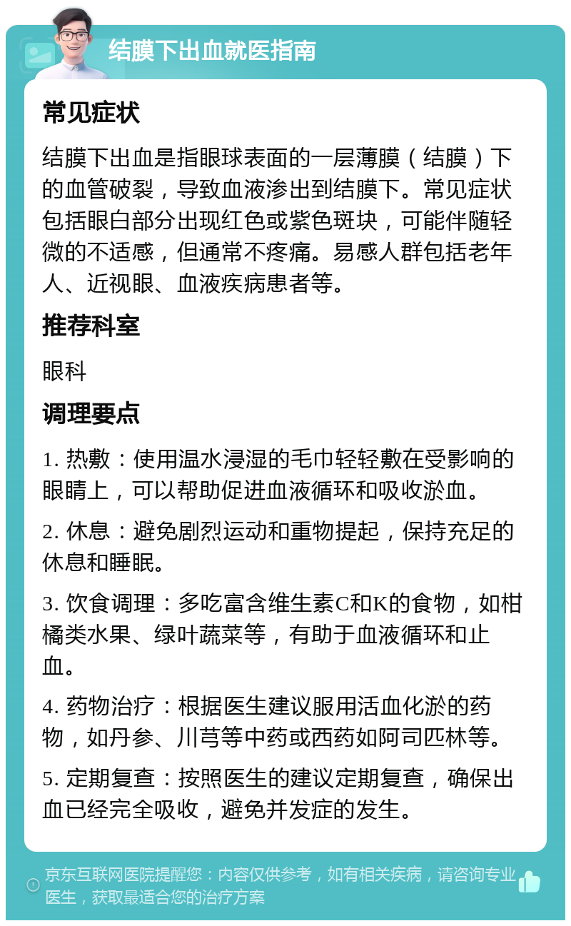 结膜下出血就医指南 常见症状 结膜下出血是指眼球表面的一层薄膜（结膜）下的血管破裂，导致血液渗出到结膜下。常见症状包括眼白部分出现红色或紫色斑块，可能伴随轻微的不适感，但通常不疼痛。易感人群包括老年人、近视眼、血液疾病患者等。 推荐科室 眼科 调理要点 1. 热敷：使用温水浸湿的毛巾轻轻敷在受影响的眼睛上，可以帮助促进血液循环和吸收淤血。 2. 休息：避免剧烈运动和重物提起，保持充足的休息和睡眠。 3. 饮食调理：多吃富含维生素C和K的食物，如柑橘类水果、绿叶蔬菜等，有助于血液循环和止血。 4. 药物治疗：根据医生建议服用活血化淤的药物，如丹参、川芎等中药或西药如阿司匹林等。 5. 定期复查：按照医生的建议定期复查，确保出血已经完全吸收，避免并发症的发生。