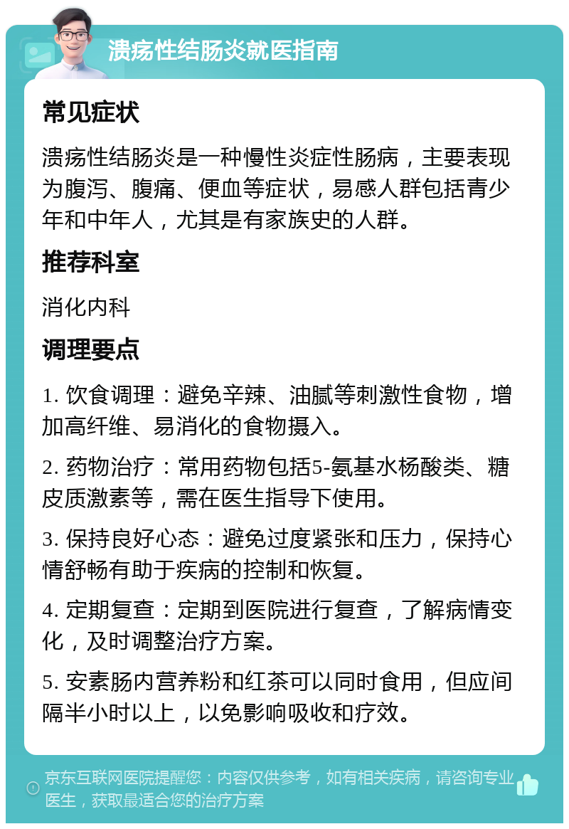 溃疡性结肠炎就医指南 常见症状 溃疡性结肠炎是一种慢性炎症性肠病，主要表现为腹泻、腹痛、便血等症状，易感人群包括青少年和中年人，尤其是有家族史的人群。 推荐科室 消化内科 调理要点 1. 饮食调理：避免辛辣、油腻等刺激性食物，增加高纤维、易消化的食物摄入。 2. 药物治疗：常用药物包括5-氨基水杨酸类、糖皮质激素等，需在医生指导下使用。 3. 保持良好心态：避免过度紧张和压力，保持心情舒畅有助于疾病的控制和恢复。 4. 定期复查：定期到医院进行复查，了解病情变化，及时调整治疗方案。 5. 安素肠内营养粉和红茶可以同时食用，但应间隔半小时以上，以免影响吸收和疗效。