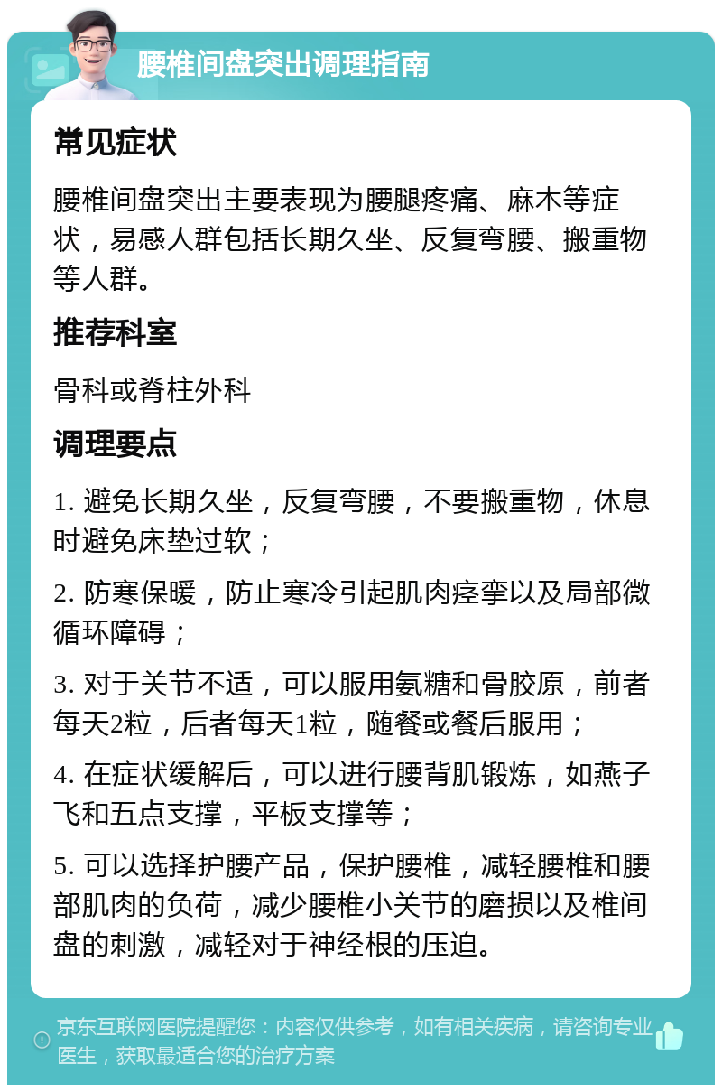 腰椎间盘突出调理指南 常见症状 腰椎间盘突出主要表现为腰腿疼痛、麻木等症状，易感人群包括长期久坐、反复弯腰、搬重物等人群。 推荐科室 骨科或脊柱外科 调理要点 1. 避免长期久坐，反复弯腰，不要搬重物，休息时避免床垫过软； 2. 防寒保暖，防止寒冷引起肌肉痉挛以及局部微循环障碍； 3. 对于关节不适，可以服用氨糖和骨胶原，前者每天2粒，后者每天1粒，随餐或餐后服用； 4. 在症状缓解后，可以进行腰背肌锻炼，如燕子飞和五点支撑，平板支撑等； 5. 可以选择护腰产品，保护腰椎，减轻腰椎和腰部肌肉的负荷，减少腰椎小关节的磨损以及椎间盘的刺激，减轻对于神经根的压迫。