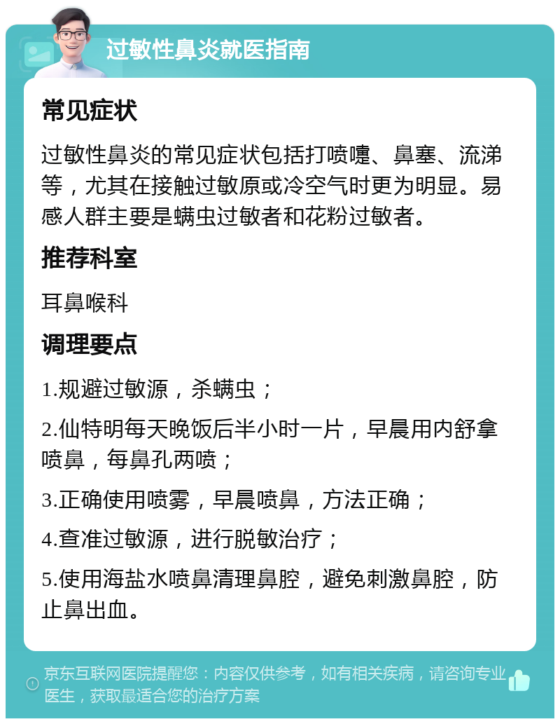 过敏性鼻炎就医指南 常见症状 过敏性鼻炎的常见症状包括打喷嚏、鼻塞、流涕等，尤其在接触过敏原或冷空气时更为明显。易感人群主要是螨虫过敏者和花粉过敏者。 推荐科室 耳鼻喉科 调理要点 1.规避过敏源，杀螨虫； 2.仙特明每天晚饭后半小时一片，早晨用内舒拿喷鼻，每鼻孔两喷； 3.正确使用喷雾，早晨喷鼻，方法正确； 4.查准过敏源，进行脱敏治疗； 5.使用海盐水喷鼻清理鼻腔，避免刺激鼻腔，防止鼻出血。