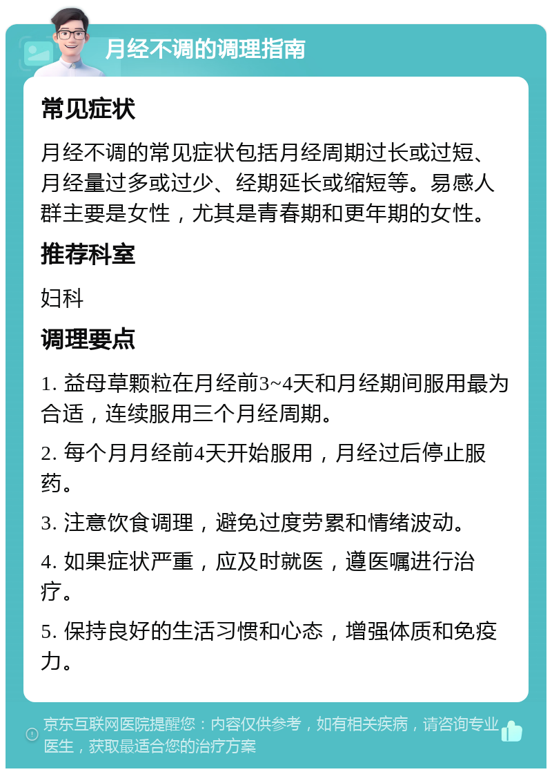 月经不调的调理指南 常见症状 月经不调的常见症状包括月经周期过长或过短、月经量过多或过少、经期延长或缩短等。易感人群主要是女性，尤其是青春期和更年期的女性。 推荐科室 妇科 调理要点 1. 益母草颗粒在月经前3~4天和月经期间服用最为合适，连续服用三个月经周期。 2. 每个月月经前4天开始服用，月经过后停止服药。 3. 注意饮食调理，避免过度劳累和情绪波动。 4. 如果症状严重，应及时就医，遵医嘱进行治疗。 5. 保持良好的生活习惯和心态，增强体质和免疫力。