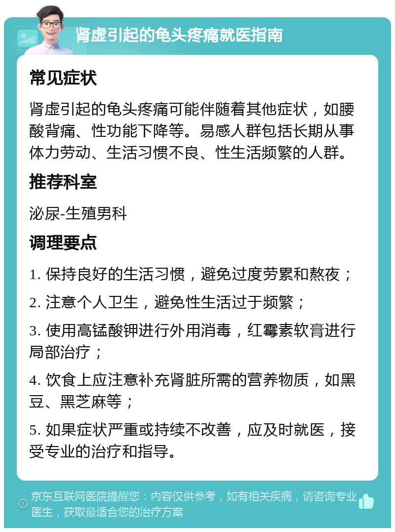 肾虚引起的龟头疼痛就医指南 常见症状 肾虚引起的龟头疼痛可能伴随着其他症状，如腰酸背痛、性功能下降等。易感人群包括长期从事体力劳动、生活习惯不良、性生活频繁的人群。 推荐科室 泌尿-生殖男科 调理要点 1. 保持良好的生活习惯，避免过度劳累和熬夜； 2. 注意个人卫生，避免性生活过于频繁； 3. 使用高锰酸钾进行外用消毒，红霉素软膏进行局部治疗； 4. 饮食上应注意补充肾脏所需的营养物质，如黑豆、黑芝麻等； 5. 如果症状严重或持续不改善，应及时就医，接受专业的治疗和指导。