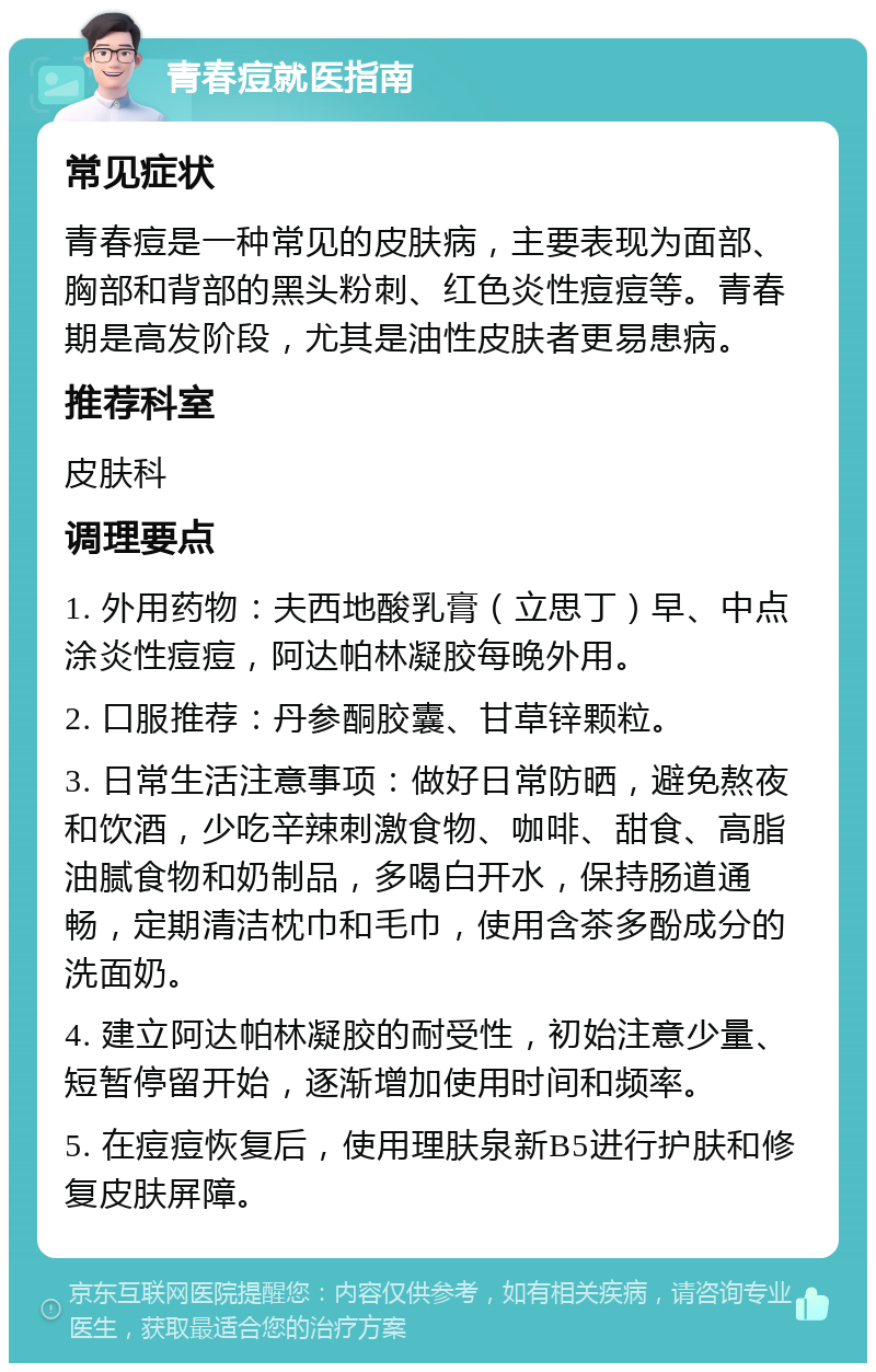 青春痘就医指南 常见症状 青春痘是一种常见的皮肤病，主要表现为面部、胸部和背部的黑头粉刺、红色炎性痘痘等。青春期是高发阶段，尤其是油性皮肤者更易患病。 推荐科室 皮肤科 调理要点 1. 外用药物：夫西地酸乳膏（立思丁）早、中点涂炎性痘痘，阿达帕林凝胶每晚外用。 2. 口服推荐：丹参酮胶囊、甘草锌颗粒。 3. 日常生活注意事项：做好日常防晒，避免熬夜和饮酒，少吃辛辣刺激食物、咖啡、甜食、高脂油腻食物和奶制品，多喝白开水，保持肠道通畅，定期清洁枕巾和毛巾，使用含茶多酚成分的洗面奶。 4. 建立阿达帕林凝胶的耐受性，初始注意少量、短暂停留开始，逐渐增加使用时间和频率。 5. 在痘痘恢复后，使用理肤泉新B5进行护肤和修复皮肤屏障。