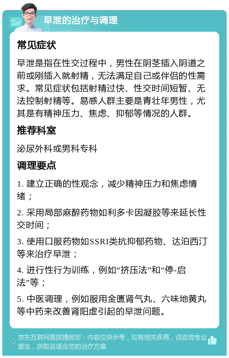 早泄的治疗与调理 常见症状 早泄是指在性交过程中，男性在阴茎插入阴道之前或刚插入就射精，无法满足自己或伴侣的性需求。常见症状包括射精过快、性交时间短暂、无法控制射精等。易感人群主要是青壮年男性，尤其是有精神压力、焦虑、抑郁等情况的人群。 推荐科室 泌尿外科或男科专科 调理要点 1. 建立正确的性观念，减少精神压力和焦虑情绪； 2. 采用局部麻醉药物如利多卡因凝胶等来延长性交时间； 3. 使用口服药物如SSRI类抗抑郁药物、达泊西汀等来治疗早泄； 4. 进行性行为训练，例如“挤压法”和“停-启法”等； 5. 中医调理，例如服用金匮肾气丸、六味地黄丸等中药来改善肾阳虚引起的早泄问题。