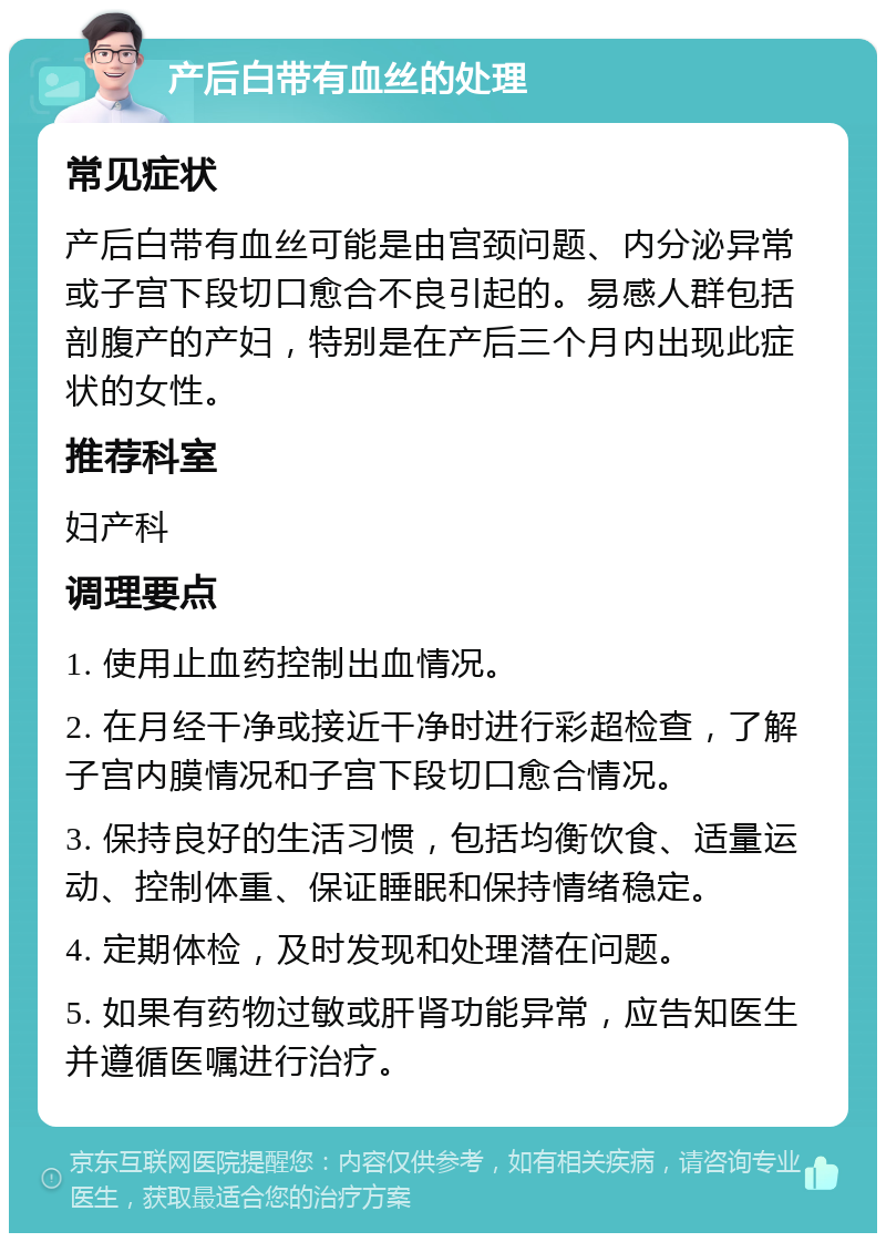 产后白带有血丝的处理 常见症状 产后白带有血丝可能是由宫颈问题、内分泌异常或子宫下段切口愈合不良引起的。易感人群包括剖腹产的产妇，特别是在产后三个月内出现此症状的女性。 推荐科室 妇产科 调理要点 1. 使用止血药控制出血情况。 2. 在月经干净或接近干净时进行彩超检查，了解子宫内膜情况和子宫下段切口愈合情况。 3. 保持良好的生活习惯，包括均衡饮食、适量运动、控制体重、保证睡眠和保持情绪稳定。 4. 定期体检，及时发现和处理潜在问题。 5. 如果有药物过敏或肝肾功能异常，应告知医生并遵循医嘱进行治疗。