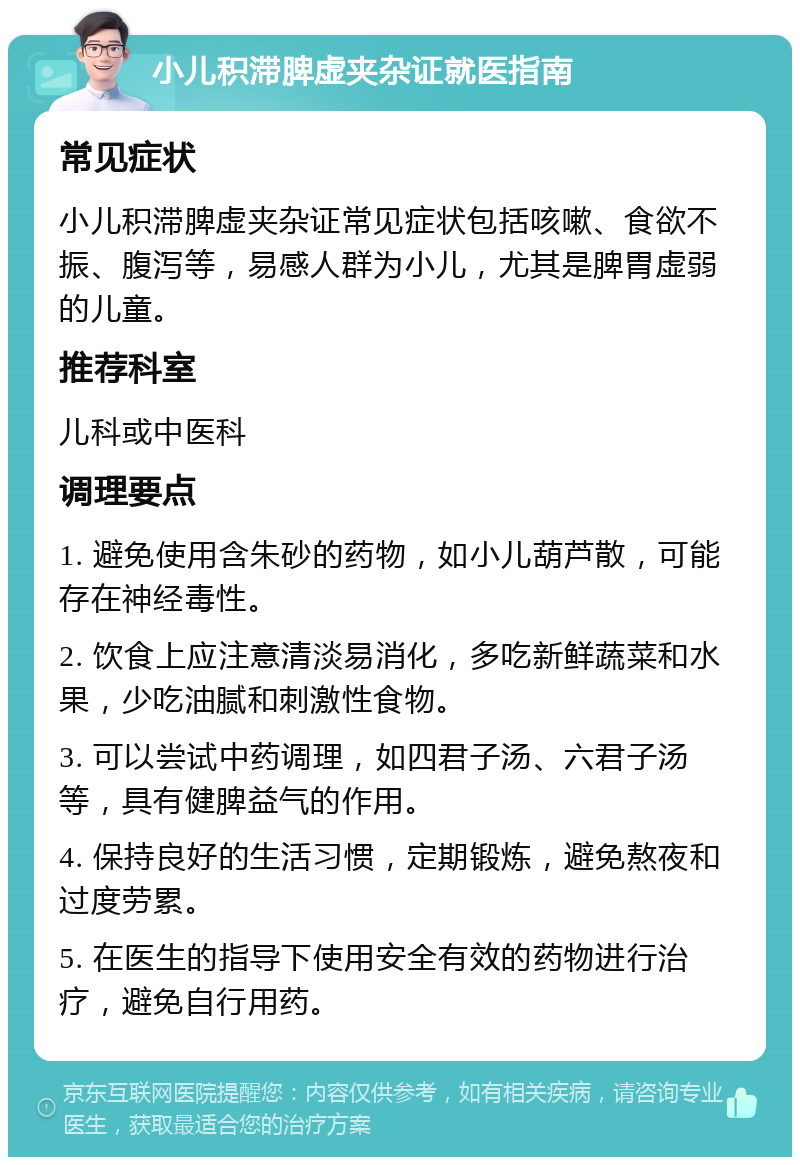 小儿积滞脾虚夹杂证就医指南 常见症状 小儿积滞脾虚夹杂证常见症状包括咳嗽、食欲不振、腹泻等，易感人群为小儿，尤其是脾胃虚弱的儿童。 推荐科室 儿科或中医科 调理要点 1. 避免使用含朱砂的药物，如小儿葫芦散，可能存在神经毒性。 2. 饮食上应注意清淡易消化，多吃新鲜蔬菜和水果，少吃油腻和刺激性食物。 3. 可以尝试中药调理，如四君子汤、六君子汤等，具有健脾益气的作用。 4. 保持良好的生活习惯，定期锻炼，避免熬夜和过度劳累。 5. 在医生的指导下使用安全有效的药物进行治疗，避免自行用药。