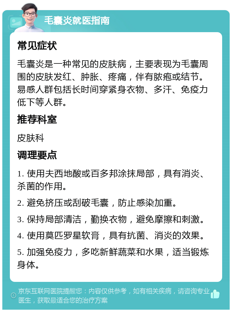 毛囊炎就医指南 常见症状 毛囊炎是一种常见的皮肤病，主要表现为毛囊周围的皮肤发红、肿胀、疼痛，伴有脓疱或结节。易感人群包括长时间穿紧身衣物、多汗、免疫力低下等人群。 推荐科室 皮肤科 调理要点 1. 使用夫西地酸或百多邦涂抹局部，具有消炎、杀菌的作用。 2. 避免挤压或刮破毛囊，防止感染加重。 3. 保持局部清洁，勤换衣物，避免摩擦和刺激。 4. 使用莫匹罗星软膏，具有抗菌、消炎的效果。 5. 加强免疫力，多吃新鲜蔬菜和水果，适当锻炼身体。