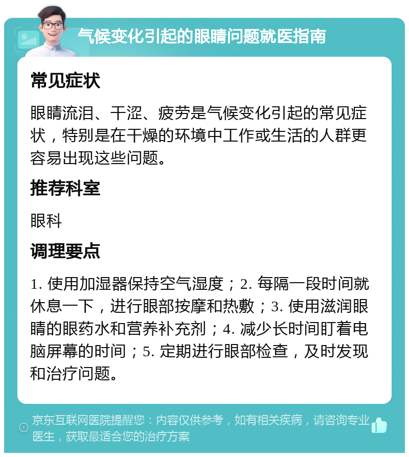 气候变化引起的眼睛问题就医指南 常见症状 眼睛流泪、干涩、疲劳是气候变化引起的常见症状，特别是在干燥的环境中工作或生活的人群更容易出现这些问题。 推荐科室 眼科 调理要点 1. 使用加湿器保持空气湿度；2. 每隔一段时间就休息一下，进行眼部按摩和热敷；3. 使用滋润眼睛的眼药水和营养补充剂；4. 减少长时间盯着电脑屏幕的时间；5. 定期进行眼部检查，及时发现和治疗问题。