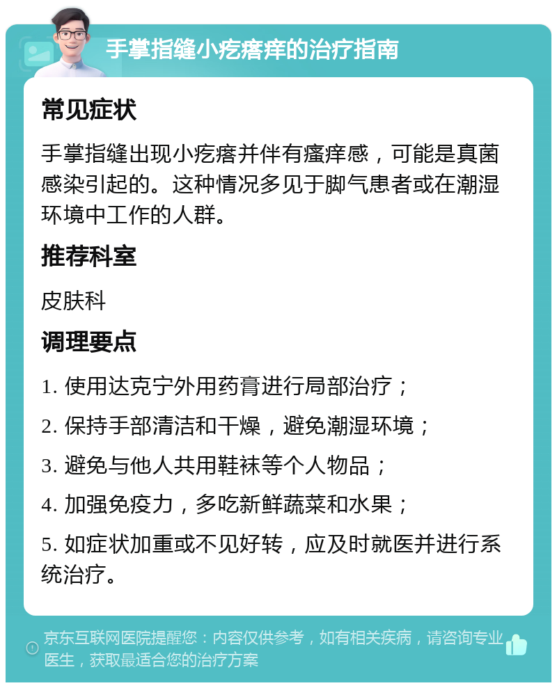 手掌指缝小疙瘩痒的治疗指南 常见症状 手掌指缝出现小疙瘩并伴有瘙痒感，可能是真菌感染引起的。这种情况多见于脚气患者或在潮湿环境中工作的人群。 推荐科室 皮肤科 调理要点 1. 使用达克宁外用药膏进行局部治疗； 2. 保持手部清洁和干燥，避免潮湿环境； 3. 避免与他人共用鞋袜等个人物品； 4. 加强免疫力，多吃新鲜蔬菜和水果； 5. 如症状加重或不见好转，应及时就医并进行系统治疗。