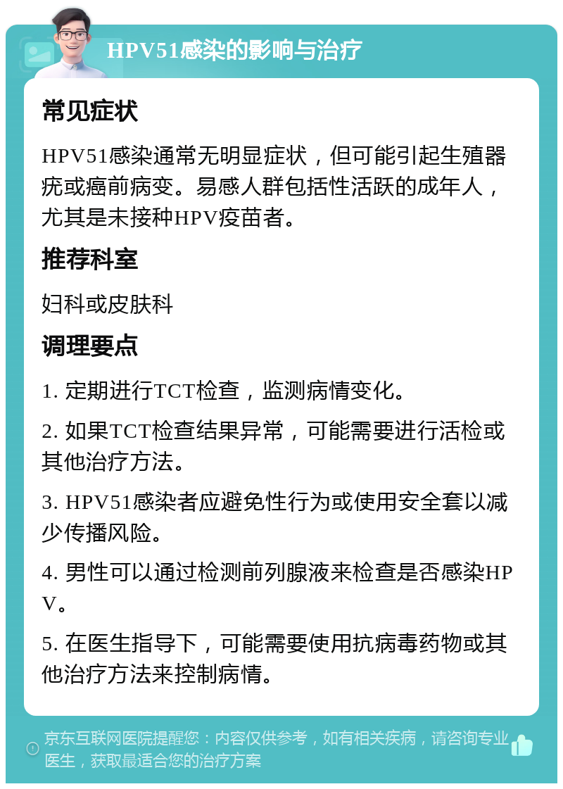 HPV51感染的影响与治疗 常见症状 HPV51感染通常无明显症状，但可能引起生殖器疣或癌前病变。易感人群包括性活跃的成年人，尤其是未接种HPV疫苗者。 推荐科室 妇科或皮肤科 调理要点 1. 定期进行TCT检查，监测病情变化。 2. 如果TCT检查结果异常，可能需要进行活检或其他治疗方法。 3. HPV51感染者应避免性行为或使用安全套以减少传播风险。 4. 男性可以通过检测前列腺液来检查是否感染HPV。 5. 在医生指导下，可能需要使用抗病毒药物或其他治疗方法来控制病情。