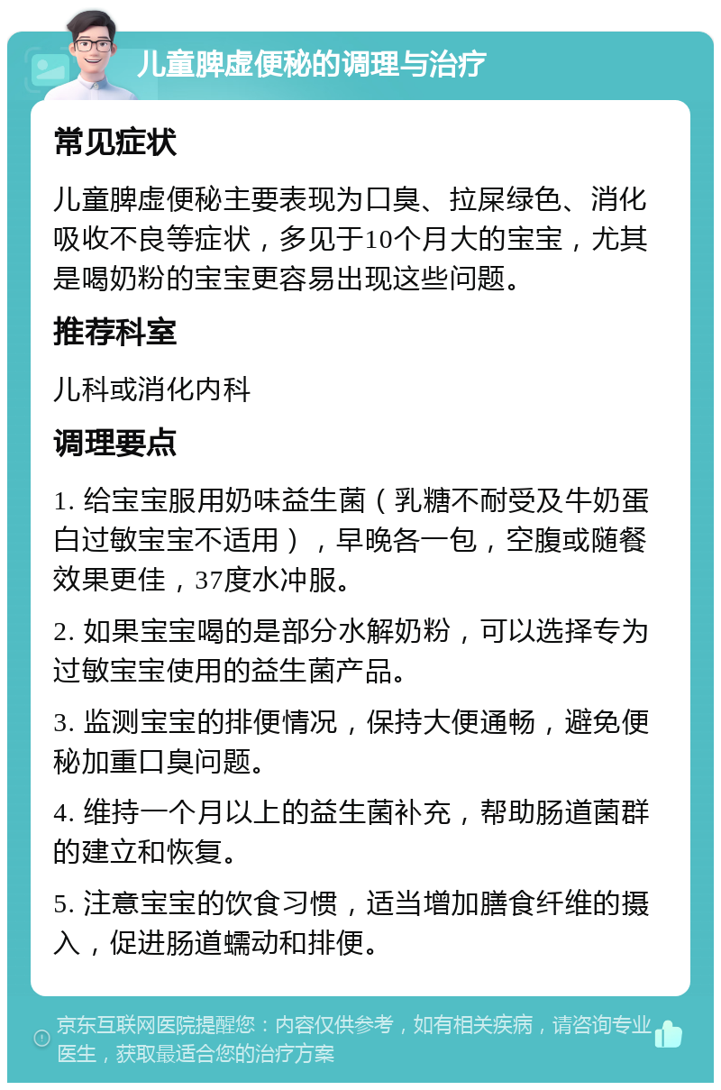 儿童脾虚便秘的调理与治疗 常见症状 儿童脾虚便秘主要表现为口臭、拉屎绿色、消化吸收不良等症状，多见于10个月大的宝宝，尤其是喝奶粉的宝宝更容易出现这些问题。 推荐科室 儿科或消化内科 调理要点 1. 给宝宝服用奶味益生菌（乳糖不耐受及牛奶蛋白过敏宝宝不适用），早晚各一包，空腹或随餐效果更佳，37度水冲服。 2. 如果宝宝喝的是部分水解奶粉，可以选择专为过敏宝宝使用的益生菌产品。 3. 监测宝宝的排便情况，保持大便通畅，避免便秘加重口臭问题。 4. 维持一个月以上的益生菌补充，帮助肠道菌群的建立和恢复。 5. 注意宝宝的饮食习惯，适当增加膳食纤维的摄入，促进肠道蠕动和排便。