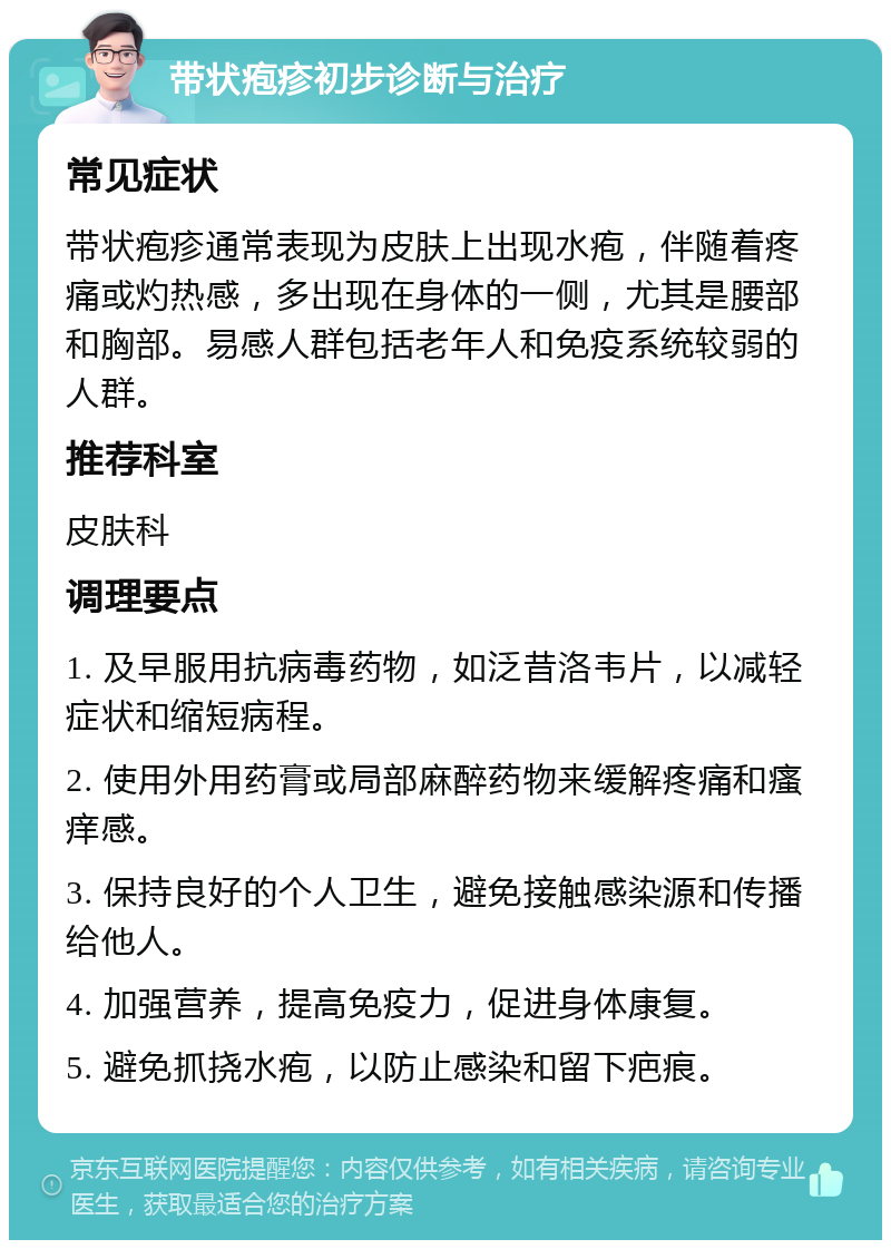 带状疱疹初步诊断与治疗 常见症状 带状疱疹通常表现为皮肤上出现水疱，伴随着疼痛或灼热感，多出现在身体的一侧，尤其是腰部和胸部。易感人群包括老年人和免疫系统较弱的人群。 推荐科室 皮肤科 调理要点 1. 及早服用抗病毒药物，如泛昔洛韦片，以减轻症状和缩短病程。 2. 使用外用药膏或局部麻醉药物来缓解疼痛和瘙痒感。 3. 保持良好的个人卫生，避免接触感染源和传播给他人。 4. 加强营养，提高免疫力，促进身体康复。 5. 避免抓挠水疱，以防止感染和留下疤痕。