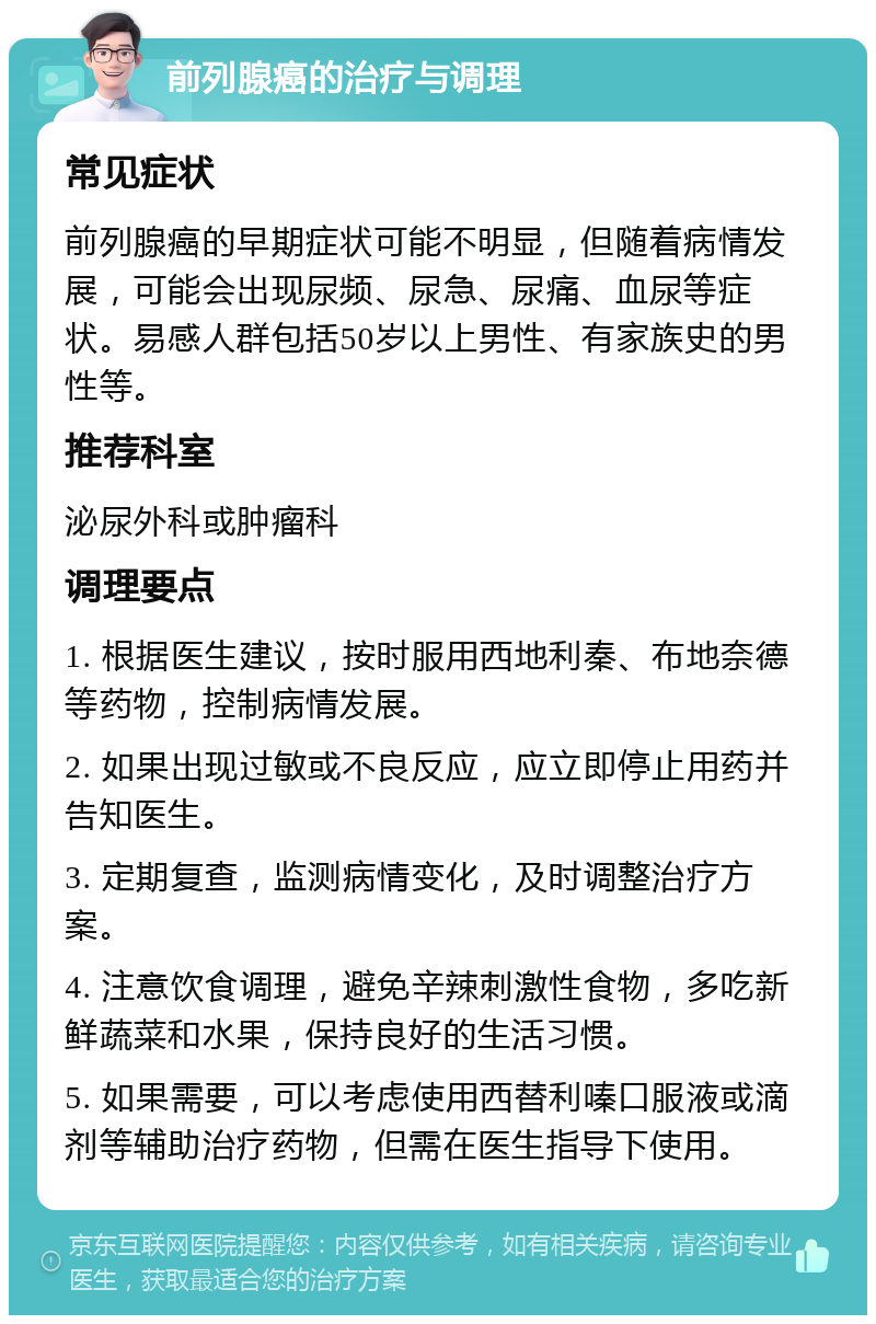 前列腺癌的治疗与调理 常见症状 前列腺癌的早期症状可能不明显，但随着病情发展，可能会出现尿频、尿急、尿痛、血尿等症状。易感人群包括50岁以上男性、有家族史的男性等。 推荐科室 泌尿外科或肿瘤科 调理要点 1. 根据医生建议，按时服用西地利秦、布地奈德等药物，控制病情发展。 2. 如果出现过敏或不良反应，应立即停止用药并告知医生。 3. 定期复查，监测病情变化，及时调整治疗方案。 4. 注意饮食调理，避免辛辣刺激性食物，多吃新鲜蔬菜和水果，保持良好的生活习惯。 5. 如果需要，可以考虑使用西替利嗪口服液或滴剂等辅助治疗药物，但需在医生指导下使用。